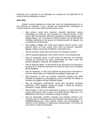 191
dinámicas que se generan al ser solicitadas son creadas por una aplicación en el
servidor Web que alberga las mismas
Sitios Web
Existen muchas variedades de sitios web, cada uno especializándose en un
tipo particular de contenido o uso, y pueden ser arbitrariamente clasificados de
muchas maneras. Unas pocas clasificaciones pueden incluir:
• Sitio archivo: usado para preservar contenido electrónico valioso
amenazado con extinción. Dos ejemplos son: Internet Archive, el cual
desde 1996 ha preservado billones de antiguas (y nuevas) páginas web; y
Google Groups, que a principios de 2005 archivaba más de 845.000.000
mensajes expuestos en los grupos de noticias/discusión de Usenet, tras
su adquisición de Deja News.
• Sitio weblog (o blog): sitio usado para registrar lecturas online o para
exponer diarios en línea; puede incluir foros de discusión. Ejemplos:
Blogger, Xanga. LiveJournal, WordPress, www.x0101.com.
• Sitio de empresa: usado para promocionar una empresa o servicio.
• Sitio de comercio electrónico: para comprar bienes, como Amazon.com.
• Sitio de comunidad virtual: un sitio donde las personas con intereses
similares se comunican con otros, normalmente por chat o foros. Por
ejemplo: MySpace, Facebook, Hi5, Multiply, Orkut.
• Sitio de Base de datos: un sitio donde el uso principal es la búsqueda y
muestra de un contenido específica de la base de datos como la Internet
Movie Database.
• Sitio de desarrollo: un sitio cuyo propósito es proporcionar información y
recursos relacionados con el desarrollo de software, diseño web, etc.
• Sitio directorio: un sitio que contiene contenidos variados que están
divididos en categorías y subcategorías, como el directorio de Yahoo!, el
directorio de Google y el Open Directory Project.
• Sitio de descargas: estrictamente usado para descargar contenido
electrónico, como software, demos de juegos o fondos de escritorio:
Download, Tucows, Softonic, Baulsoft.
• Sitio de juego: un sitio que es propiamente un juego o un "patio de recreo"
donde mucha gente entra a jugar, como MSN Games, Pogo.com y los
MMORPGs VidaJurasica, Planetarion y Kings of Chaos.
• Sitio de información: contiene contenido que pretende informar a los
visitantes, pero no necesariamente de propósitos comerciales; tales como:
RateMyProfessors.com, Free Internet Lexicon and Encyclopedia. La
mayoría de los gobiernos e instituciones educacionales y sin ánimo de
lucro tienen un sitio de información.
 