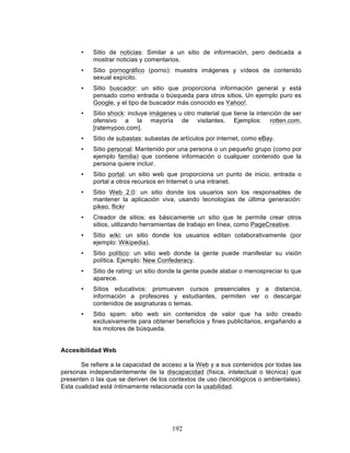 192
• Sitio de noticias: Similar a un sitio de información, pero dedicada a
mostrar noticias y comentarios.
• Sitio pornográfico (porno): muestra imágenes y vídeos de contenido
sexual expícito.
• Sitio buscador: un sitio que proporciona información general y está
pensado como entrada o búsqueda para otros sitios. Un ejemplo puro es
Google, y el tipo de buscador más conocido es Yahoo!.
• Sitio shock: incluye imágenes u otro material que tiene la intención de ser
ofensivo a la mayoría de visitantes. Ejemplos: rotten.com,
[ratemypoo.com].
• Sitio de subastas: subastas de artículos por internet, como eBay.
• Sitio personal: Mantenido por una persona o un pequeño grupo (como por
ejemplo familia) que contiene información o cualquier contenido que la
persona quiere incluir.
• Sitio portal: un sitio web que proporciona un punto de inicio, entrada o
portal a otros recursos en Internet o una intranet.
• Sitio Web 2.0: un sitio donde los usuarios son los responsables de
mantener la aplicación viva, usando tecnologías de última generación:
pikeo, flickr
• Creador de sitios: es básicamente un sitio que te permite crear otros
sitios, utilizando herramientas de trabajo en línea, como PageCreative.
• Sitio wiki: un sitio donde los usuarios editan colaborativamente (por
ejemplo: Wikipedia).
• Sitio político: un sitio web donde la gente puede manifestar su visión
política. Ejemplo: New Confederacy.
• Sitio de rating: un sitio donde la gente puede alabar o menospreciar lo que
aparece.
• Sitios educativos: promueven cursos presenciales y a distancia,
información a profesores y estudiantes, permiten ver o descargar
contenidos de asignaturas o temas.
• Sitio spam: sitio web sin contenidos de valor que ha sido creado
exclusivamente para obtener beneficios y fines publicitarios, engañando a
los motores de búsqueda.
Accesibilidad Web
Se refiere a la capacidad de acceso a la Web y a sus contenidos por todas las
personas independientemente de la discapacidad (física, intelectual o técnica) que
presenten o las que se deriven de los contextos de uso (tecnológicos o ambientales).
Esta cualidad está íntimamente relacionada con la usabilidad.
 