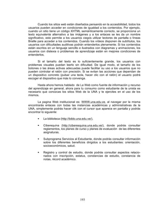 193
Cuando los sitios web están diseñados pensando en la accesibilidad, todos los
usuarios pueden acceder en condiciones de igualdad a los contenidos. Por ejemplo,
cuando un sitio tiene un código XHTML semánticamente correcto, se proporciona un
texto equivalente alternativo a las imágenes y a los enlaces se les da un nombre
significativo, esto permite a los usuarios ciegos utilizar lectores de pantalla o líneas
Braille para acceder a los contenidos. Cuando los vídeos disponen de subtítulos, los
usuarios con dificultades auditivas podrán entenderlos plenamente. Si los contenidos
están escritos en un lenguaje sencillo e ilustrados con diagramas y animaciones, los
usuarios con dislexia o problemas de aprendizaje están en mejores condiciones de
entenderlos.
Si el tamaño del texto es lo suficientemente grande, los usuarios con
problemas visuales puedan leerlo sin dificultad. De igual modo, el tamaño de los
botones o las áreas activas adecuadas puede facilitar su uso a los usuarios que no
pueden controlar el ratón con precisión. Si se evitan las acciones que dependan de
un dispositivo concreto (pulsar una tecla, hacer clic con el ratón) el usuario podrá
escoger el dispositivo que más lo convenga.
Hasta ahora hemos hablado de La Web como fuente de información y recurso
del aprendizaje en general, ahora para tu consumo como estudiante de la unista es
necesario que conozcas los sitios Web de la UNA y te ejercites en el uso de los
mismos.
La pagina Web institucional es: WWW.una.edu.ve, al navegar por la misma
encontrarás enlaces con todas las instancias académicas y administrativas de la
UNA, simplemente podrás hacer clik con el cursor que aparece en pantalla y podrás
encontrar lo siguiente:
§ La biblioteca (http://biblo.una.edu.ve/),
§ Ciberequina (http://ciberesquina.una.edu.ve/), donde podrás consultar
reglamentos, los planes de curso y planes de evaluación de las diferentes
asignaturas.
§ Subprograma Servicios al Estudiante, donde podrás consultar información
sobre los diferentes beneficios dirigidos a los estudiantes: orientación,
socioeconómicos, salud.
§ Registro y control de estudio, donde podrás consultar aspectos relacio-
nados con inscripción, estatus, constancias de estudio, constancia de
notas, récord académico.
 
