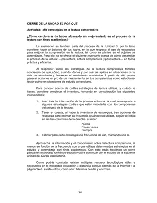 194
CIERRE DE LA UNIDAD EL POR QUÉ
Actividad: Mis estrategias en la lectura comprensiva
¿Cómo cerciorarse de haber alcanzado un mejoramiento en el proceso de la
lectura con fines académicos?
La evaluación es también parte del proceso de la Unidad 3; por lo tanto
conviene hacer un balance de tus logros, en lo que respecta al uso de estrategias
para mejorar tu comprensión en la lectura, tal como se plantea en el objetivo de
aprendizaje. Para ello, se te ofrece el siguiente inventario acerca de cómo desarrollar
el proceso de la lectura: —pre-lectura, lectura comprensiva y post-lectura— en forma
práctica y eficiente.
Al responder sobre las estrategias de la lectura comprensiva tomarás
conciencia de qué, cómo, cuándo, dónde y por qué las aplicas en situaciones de tu
vida de estudiante y favorecer el rendimiento académico. A partir de ello podrás
generar acciones en pro de un mejoramiento en tus competencias como estudiante-
lector-activo en situaciones de estudio universitario.
Para conocer acerca de cuáles estrategias de lectura utilizas, y cuándo lo
haces, conviene completar el inventario, tomando en consideración las siguientes
instrucciones:
1. Leer toda la información de la primera columna, la cual corresponde a
algunas estrategias (cuáles) que están vinculadas con los componentes
del proceso de la lectura.
2. Tener en cuenta, al hacer tu inventario de estrategias, tres opciones de
respuesta para estimar su frecuencia (cuándo) las utilizas, según se indica
en las tres columnas de la derecha, a saber:
Nunca
Pocas veces
Siempre
3. Estimar para cada estrategia una frecuencia de uso, marcando una X.
Aprovecha la información y el conocimiento sobre tu lectura comprensiva, al
menos en función de la frecuencia con la que utilizas determinadas estrategias en el
estudio y aprendizaje con fines académicos. Con esto estás haciendo un cierre
parcial en el proceso formativo-educativo para continuar con el estudio de la siguiente
unidad del Curso Introductorio.
Como podrás constatar existen múltiples recursos tecnológicos útiles y
necesarios en la modalidad educación a distancia porque además de la Internet y la
página Web, existen otros, como son: Telefonía celular y el correo.
 