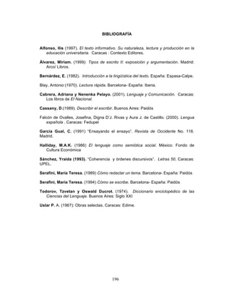 196
BIBLIOGRAFÍA
Alfonso, Ilis (1997). El texto informativo. Su naturaleza, lectura y producción en la
educación universitaria. Caracas : Contexto Editores.
Álvarez, Miriam. (1999). Tipos de escrito II: exposición y argumentación. Madrid:
Arco/ Libros.
Bernárdez, E. (1982). Introducción a la lingüística del texto. España: Espasa-Calpe.
Blay, Antonio (1970). Lectura rápida. Barcelona- España: Iberia.
Cabrera, Adriana y Nenenka Pelayo. (2001). Lenguaje y Comunicación. Caracas:
Los libros de El Nacional.
Cassany, D.(1989). Describir el escribir. Buenos Aires: Paidós
Falcón de Ovalles, Josefina, Digna D’J. Rivas y Aura J. de Castillo. (2000). Lengua
española . Caracas: Fedupel
García Gual, C. (1991) “Ensayando el ensayo”. Revista de Occidente No. 116.
Madrid.
Halliday, M.A.K. (1986) El lenguaje como semiótica social. México: Fondo de
Cultura Económica
Sánchez, Yraida (1993). “Coherencia y órdenes discursivos”. Letras 50, Caracas:
UPEL.
Serafíni, María Teresa. (1989) Cómo redactar un tema. Barcelona- España: Paidós
Serafini, María Teresa. (1994) Cómo se escribe. Barcelona- España: Paidós
Todorov, Tzvetan y Oswald Ducrot. (1974). Diccionario enciclopédico de las
Ciencias del Lenguaje. Buenos Aires: Siglo XXI
Uslar P. A. (1967): Obras selectas. Caracas: Edime.
 