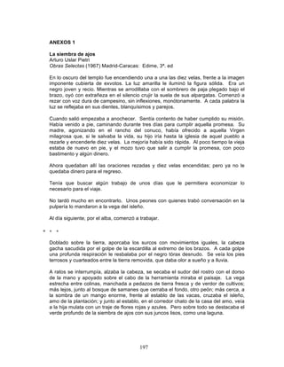 197
ANEXOS 1
La siembra de ajos
Arturo Uslar Pietri
Obras Selectas (1967) Madrid-Caracas: Edime, 3ª. ed
En lo oscuro del templo fue encendiendo una a una las diez velas, frente a la imagen
imponente cubierta de exvotos. La luz amarilla le iluminó la figura sólida. Era un
negro joven y recio. Mientras se arrodillaba con el sombrero de paja plegado bajo el
brazo, oyó con extrañeza en el silencio crujir la suela de sus alpargatas. Comenzó a
rezar con voz dura de campesino, sin inflexiones, monótonamente. A cada palabra la
luz se reflejaba en sus dientes, blanquísimos y parejos.
Cuando salió empezaba a anochecer. Sentía contento de haber cumplido su misión.
Había venido a pie, caminando durante tres días para cumplir aquella promesa. Su
madre, agonizando en el rancho del conuco, había ofrecido a aquella Virgen
milagrosa que, si le salvaba la vida, su hijo iría hasta la iglesia de aquel pueblo a
rezarle y encenderle diez velas. La mejoría había sido rápida. Al poco tiempo la vieja
estaba de nuevo en pie, y el mozo tuvo que salir a cumplir la promesa, con poco
bastimento y algún dinero.
Ahora quedaban allí las oraciones rezadas y diez velas encendidas; pero ya no le
quedaba dinero para el regreso.
Tenía que buscar algún trabajo de unos días que le permitiera economizar lo
necesario para el viaje.
No tardó mucho en encontrarlo. Unos peones con quienes trabó conversación en la
pulpería lo mandaron a la vega del isleño.
Al día siguiente, por el alba, comenzó a trabajar.
∗ ∗ ∗
Doblado sobre la tierra, aporcaba los surcos con movimientos iguales, la cabeza
gacha sacudida por el golpe de la escardilla al extremo de los brazos. A cada golpe
una profunda respiración le resbalaba por el negro tórax desnudo. Se veía los pies
terrosos y cuarteados entre la tierra removida, que daba olor a sueño y a lluvia.
A ratos se interrumpía, alzaba la cabeza, se secaba el sudor del rostro con el dorso
de la mano y apoyado sobre el cabo de la herramienta miraba el paisaje. La vega
estrecha entre colinas, manchada a pedazos de tierra fresca y de verdor de cultivos;
más lejos, junto al bosque de samanes que cerraba el fondo, otro peón; más cerca, a
la sombra de un mango enorme, frente al establo de las vacas, cruzaba el isleño,
amo de la plantación; y junto al establo, en el corredor chato de la casa del amo, veía
a la hija mulata con un traje de flores rojas y azules. Pero sobre todo se destacaba el
verde profundo de la siembra de ajos con sus juncos lisos, como una laguna.
 