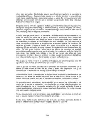 199
sitios para pernoctar. Hasta hubo alguno que ofreció acompañarlo si esperaba la
madrugada del lunes. Después había estado en la iglesia. Mientras el cura decía su
misa, había rezado las dos o tres oraciones que se sabía. Se entretuvo durante todo
el tiempo en reconocer, entre los cabos chatos y apagados, los de las diez velas que
había encendido ante la Virgen.
Después anduvo entre los jugadores de bola y pareció interesarse por el juego; pero
el inquieto cosquilleo interior seguía desazonándolo y hubo de alejarse sin rumbo,
yendo de un grupo a otro, sin hablar, sin detenerse largo rato, hasta que al fin entró a
una pulpería y pidió un trago de aguardiente.
Cuando salió ya había pasado el mediodía. Las calles iban quedando desiertas. El
calor del alcohol le subía por el pecho. Caminando lentamente había salido del
pueblo. Iba en dirección a las vegas del isleño. Casi sin percatarse llegó a ellas. No
se veía ningún hombre en el campo silencioso, lleno de calor y luz. Cruzó lejos de la
casa, mirándola furtivamente, y se detuvo en el espeso bosque de samanes. Se
sentó en el suelo, y luego se tendió a lo largo, boca arriba, con el paquete de
cabecera. Miraba en lo alto la tupida trabazón de ramas ocres que filtraba el azul del
cielo. Se oían leves crujidos y algún canto de pájaro. La sensación de soledad
aumentaba aquella angustia vaga que lo acosaba. La respiración se le iba haciendo
más corta, más rápida, más silbosa y fría. En las ramas más altas las hojas
empezaron a temblar, y después sintió en el propio cuerpo la gran oleada de la brisa
que volaba entre los troncos. Cerró los ojos y respiró profundamente.
Olía a ajos. El viento venía de la siembra verde oscura, de lamer los juncos lisos del
ajo. Pensó en la mulata. Era ella misma que venía en el viento.
Todo lo que de ella había poseído era su presencia en aquel olor penetrante. En él
sentía su tinte oscuro, el clima de su carne, y hasta una palpitación viva y sin
contorno que se adhería a sus poros y un brillo de ojos húmedos.
Sintió ruido de pasos y despertó casi de aquella fiebre imaginaria que lo torturaba. Se
incorporó. Por entre los árboles asomaba vivo el traje florido de la mulata. A un
mismo tiempo se miraron ambos y se detuvieron suspensos como ante un milagro.
Su angustia creció velozmente, sumergiéndolo en un estado de imprecisión y de
miedo, en el que se le escapaban y confundían las nociones más elementales. No
sabía si estaba de pie o continuaba echado entre las raíces, soñando. Si era la
mulata que llegaba o solamente la imagen que hacía flotar el olor. No podía moverse
ni le salía palabra de la garganta.
Giraba pesadamente en el aire el olor a ajos, cercándolos y estrechando el círculo en
que se movían hasta ponerlos inminentemente próximos.
Sentía en su mano el calor de la mano de la mulata, que había apresado. Sentía el
peso de ambas manos como piedras y no podía desatar la ligadura.
 