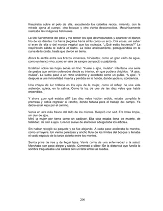 200
Respiraba sobre el pelo de ella, sacudiendo los cabellos recios, mirando, con la
mirada ajena al cuerpo, otro bosque y otro viento desconocidos. Mecánicamente
realizaba las imágenes habituales.
La tiró fuertemente del pelo y vio crecer los ojos desmesurados y aparecer el blanco
frío de los dientes. La hacía plegarse hacia atrás como un arco. Oía voces, sin saber
si eran de ella o del mundo vegetal que los rodeaba. “¿Qué estás haciendo?” La
respiración cálida le cubría el rostro. La besó ansiosamente, persiguiéndola en la
curva de la caída, hasta que dieron en tierra.
Ahora la sentía entre sus brazos inmensos, hirvientes, como un gran caño de agua,
como un tronco vivo, como un aire de sangre compacto y palpitante.
Rodaban sobre las hojas secas sin tino: “Huele a ajos, mulata”. Intentaba una serie
de gestos que venían ordenados desde su interior, sin que pudiera dirigirlos. “A ajos,
mulata”. La lucha pasó a un ritmo unánime y acordado como un pulso. “A ajos”. Y
después a una inmovilidad muerta y perdida en lo hondo, donde yacía su conciencia.
Una chispa de luz brillaba en los ojos de la mujer, como el reflejo de una vela
ardiendo, quieta, en la calma. Como la luz de una de las diez velas que había
encendido.
Y ahora ¿por qué estaba allí? Las diez velas habían ardido, estaba cumplida la
promesa y debía regresar al rancho, donde faltaba para el trabajo del campo. Ya
debía estar lejos por el camino.
Venía un aire más fresco del lado de los montes. Respiró con sed. Era brisa limpia,
sin olor de ajos.
Miró la mujer por tierra como un cadáver. Ella sola estaba llena de muerte, de
fatalidad, de olor a ajos. Una luz suave de atardecer adelgazaba los árboles.
Sin hablar recogió su paquete y se fue alejando. A cada paso aceleraba la marcha,
como si huyera. Un viento perezoso y ancho fluía de los límites del bosque y llenaba
el vasto espacio de la tarde abierta entre los montes.
Sentía prisa de irse y de llegar lejos. Venía como de una enfermedad a la salud.
Marchaba con paso alegre y rápido. Comenzó a silbar. En la distancia que fundía la
sombra traqueteaba una carreta con un farol entre las ruedas.
 