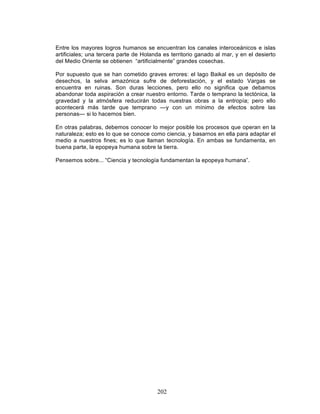 202
Entre los mayores logros humanos se encuentran los canales interoceánicos e islas
artificiales; una tercera parte de Holanda es territorio ganado al mar, y en el desierto
del Medio Oriente se obtienen “artificialmente” grandes cosechas.
Por supuesto que se han cometido graves errores: el lago Baikal es un depósito de
desechos, la selva amazónica sufre de deforestación, y el estado Vargas se
encuentra en ruinas. Son duras lecciones, pero ello no significa que debamos
abandonar toda aspiración a crear nuestro entorno. Tarde o temprano la tectónica, la
gravedad y la atmósfera reducirán todas nuestras obras a la entropía; pero ello
acontecerá más tarde que temprano —y con un mínimo de efectos sobre las
personas— si lo hacemos bien.
En otras palabras, debemos conocer lo mejor posible los procesos que operan en la
naturaleza; esto es lo que se conoce como ciencia, y basarnos en ella para adaptar el
medio a nuestros fines; es lo que llaman tecnología. En ambas se fundamenta, en
buena parte, la epopeya humana sobre la tierra.
Pensemos sobre... “Ciencia y tecnología fundamentan la epopeya humana”.
 