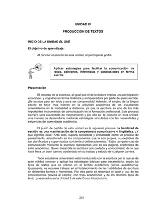 203
UNIDAD IV
PRODUCCIÓN DE TEXTOS
INICIO DE LA UNIDAD EL QUÉ
El objetivo de aprendizaje:
Al concluir el estudio de esta unidad, el participante podrá:
Presentación
El proceso de la escritura, al igual que el de la lectura implica una participación
emocional y cognitiva en forma dinámica y enriquecedora por parte de quien escribe.
¡Se escribe para ser leído y para ser comprendido! Además, el empleo de la lengua
escrita se hace más intenso en la actividad académica de los estudiantes
universitarios en la modalidad a distancia, ya que la escritura es uno de los más
importantes instrumentos de comunicación en la formación profesional. Este proceso
siempre será susceptible de mejoramiento y por ello se te propone en esta unidad,
una manera de desarrollarlo mediante estrategias vinculadas con las necesidades y
exigencias del aprendizaje académico.
El punto de partida de esta unidad es la siguiente premisa: la habilidad de
escribir es una manifestación de la competencia comunicativa y lingüística. ¿Y
qué significa esto? Ante todo, supone concebirla y enmarcarla como un proceso de
pensamiento, estructurado en los componentes que le son propios, susceptibles de
ser planificados y supervisados conciente y deliberadamente. Estas competencias de
comunicación mediante la escritura representan uno de los mejores predictores de
éxito académico. Quien desarrolla la escritura con cuidado y conocimiento de lo que
hace lleva un buen camino adelantado en su trabajo y estudio de cualquier carrera.
Todo estudiante universitario está involucrado con la escritura por lo que es de
gran utilidad conocer y aplicar las estrategias básicas para desarrollarla, según los
tipos de textos que se utilizan en el ámbito académico (textos académicos).
Igualmente, se requiere trabajar en el fortalecimiento de las habilidades de escritura
en diferentes formas y momentos. Por otra parte se reconoce el valor y uso de los
conocimientos previos al escribir, con fines académicos y de los distintos tipos de
texto presentados en la Unidad 3 de este Curso Introductorio.
Aplicar estrategias para facilitar la comunicación de
ideas, opiniones, inferencias y conclusiones en forma
escrita.
 
