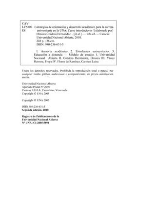 CAV
LC5800 Estrategias de orientación y desarrollo académico para la carrera
E8 universitaria en la UNA: Curso introductorio / [elaborado por]
Omaira Cordero Hernández... [et al.] .— 2da ed.— Caracas:
Universidad Nacional Abierta, 2010.
248 p. ; 28 cm.
ISBN: 980-236-631-5
l. Asesoría académica 2. Estudiantes universitarios 3.
Educación a distancia — Módulo de estudio. I. Universidad
Nacional Abierta II. Cordero Hernández, Omaira III. Yánez
Herrera, Freya IV. Flores de Ramírez, Carmen Luisa
Todos los derechos reservados. Prohibida la reproducción total o parcial por
cualquier medio gráfico, audiovisual o computarizado, sin previa autorización
escrita.
Universidad Nacional Abierta
Apartado Postal Nº 2096
Caracas 1.010 A, Carmelitas, Venezuela
Copyright © UNA 2005
Copyright © UNA 2005
ISBN 980-236-631-5
Segunda edición, 2010
Registro de Publicaciones de la
Universidad Nacional Abierta
Nº UNA- CI-2005-5898
 