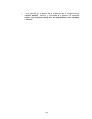 207
• Tener presente que el énfasis de la unidad está en la incorporación de
actitudes flexibles, positivas y dinámicas a tu proceso de escritura,
acordes con los nuevos roles y retos que se te plantean como estudiante
a distancia.
 