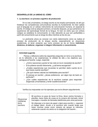208
DESARROLLO DE LA UNIDAD EL CÓMO
1. La escritura: un proceso cognitivo de producción
En la vida universitaria, el código escrito es de empleo permanente; de allí que
fortalecer las competencias comunicativas escritas es fundamental. Es bien sabido
que el lenguaje es un valioso instrumento de comunicación humana, en especial la
escrita. El código oral se adquiere primero y el escrito después, ya que pertenece a la
experiencia del aprendizaje formal de la lengua. Si bien es cierto que con ambos
códigos se establece la comunicación, lo más relevante es que son perfectibles a
partir del conocimiento que se tenga de ellos mientras se les da uso.
Lo pertinente ahora es conocer con cierto detenimiento cómo se realiza el
proceso de producción de la lengua escrita, especialmente en situaciones
académicas, al tener presente que como proceso se da en forma individual,
dinámica, al elaborar, organizar e integrar información o conocimiento.
Actividad sugerida
Piensa y reflexiona sobre las siguientes preguntas en torno a la escritura,
en lo referente a tus experiencias, la utilidad de ella y los objetivos que
persigues al hacerla. Luego, responde:
• ¿Cómo reaccionas cuando te has visto en la en necesidad de escribir?
• Si te pidieran escribir libremente, ¿cuál tema escogerías?
• ¿Cuáles experiencias que recuerdas te permiten darte cuenta de lo
que haces cuando escribes?
• ¿De qué manera valoras tus habilidades para escribir?
• Si piensas en escribir, ¿tienes preferencia por algún tipo de texto en
particular?
• ¿Con cuáles experiencias de la escritura cuentas para responder
exigencias universitarias y rendir académicamente?
Verifica tus respuestas con los ejemplos que se te ofrecen seguidamente.
Situaciones
cotidianas
de la
escritura.
Mi escritura no pasa de hacer la firma, llenar ciertos formatos o
planillas, hacer listas de cosas en la compra del mercado, tomar
mensajes o recados de llamadas telefónicas para otras personas.
No dispongo a la mano de papel o lápiz para escribir y organizar
el trabajo diario. Acudo a la escritura sólo cuando tengo que
hacer muchas cosas como manera de apoyar la memoria,
solamente cuando me siento en la obligación de hacerlo…
 