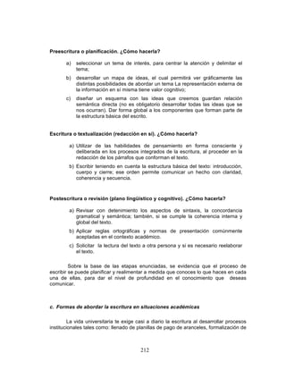 212
Preescritura o planificación. ¿Cómo hacerla?
a) seleccionar un tema de interés, para centrar la atención y delimitar el
tema;
b) desarrollar un mapa de ideas, el cual permitirá ver gráficamente las
distintas posibilidades de abordar un tema La representación externa de
la información en sí misma tiene valor cognitivo;
c) diseñar un esquema con las ideas que creemos guardan relación
semántica directa (no es obligatorio desarrollar todas las ideas que se
nos ocurran). Dar forma global a los componentes que forman parte de
la estructura básica del escrito.
Escritura o textualización (redacción en sí). ¿Cómo hacerla?
a) Utilizar de las habilidades de pensamiento en forma consciente y
deliberada en los procesos integrados de la escritura, al proceder en la
redacción de los párrafos que conforman el texto.
b) Escribir teniendo en cuenta la estructura básica del texto: introducción,
cuerpo y cierre; ese orden permite comunicar un hecho con claridad,
coherencia y secuencia.
Postescritura o revisión (plano lingüístico y cognitivo). ¿Cómo hacerla?
a) Revisar con detenimiento los aspectos de sintaxis, la concordancia
gramatical y semántica; también, si se cumple la coherencia interna y
global del texto.
b) Aplicar reglas ortográficas y normas de presentación comúnmente
aceptadas en el contexto académico.
c) Solicitar la lectura del texto a otra persona y si es necesario reelaborar
el texto.
Sobre la base de las etapas enunciadas, se evidencia que el proceso de
escribir se puede planificar y realimentar a medida que conoces lo que haces en cada
una de ellas, para dar el nivel de profundidad en el conocimiento que deseas
comunicar.
c. Formas de abordar la escritura en situaciones académicas
La vida universitaria te exige casi a diario la escritura al desarrollar procesos
institucionales tales como: llenado de planillas de pago de aranceles, formalización de
 