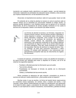 213
inscripción, por cualquier medio, electrónico o en papel y copias; uso del material de
instrucción, realización de actividades de evaluación de las unidades y otras acciones
que implica el desarrollo de tu rol de estudiante de la UNA.
Ahora bien, lo importante de la escritura está en lo que puedes hacer con ella
El contenido de la unidad te plantea la manera en como la escritura está en
relación directa con la necesidad de comunicarte mediante el código escrito. La
persona escribe tendiendo a una finalidad precisa que se genera en un momento
determinado; de allí la importancia de revisar aquellos momentos en los cuales la
escritura es la respuesta o salida a una situación que debes resolver.
Las formas de abordar la escritura, con formatos, responden de
manera puntual y precisa, casi de manera cerrada y delimitada a
ciertos espacios o campos, suministrando datos, información,
dando respuesta a preguntas, como sucede con las planillas
que llenas en los procesos de inscripción, por ejemplo; o
también cuando rellenas las respuestas que consideres
pertinentes a las preguntas contenidas en las pruebas objetivas
que presentarás en algunos cursos de la carrera seleccionada,
con fines evaluativos. Para ello, harás el llenado de tu registro
de respuestas. Este tipo de escritura no requiere de texto, mas,
sin embargo, se hace para comunicar información o datos
precisos. El cuidado está delimitado a las instrucciones que
generalmente acompañan este tipo de instrumentos de registro
de información.
A manera de ejercicio, convendría tener a mano una planilla de inscripción, o
de aquel formato que utilizaste para hacer tu depósito en el banco, con el fin de
observar los siguientes aspectos:
- Facilidad o dificultad para leer la información que se te pidió.
- Tipo de letra utilizada.
- Posibilidades de fotocopiar el formato de planilla con la información
suministrada.
- Validez y confiabilidad del documento escrito.
Ahora considera la relevancia de esta situación universitaria en donde la
escritura es leída por medios electrónicos. ¿Qué puedes anotar al respecto?
Muchas veces, lo que se escribe y la forma de hacerlo tienen repercusiones
en momentos menos esperados. Un número, letra o nombre mal escrito, o mal
colocado, puede afectar sustancialmente tus datos de identificación que aparecerán
en la base de datos, pagos y cancelación de aranceles, registros y controles de los
estudio, lo cual repercute en costos innecesarios, inconvenientes y pérdida de tiempo
 