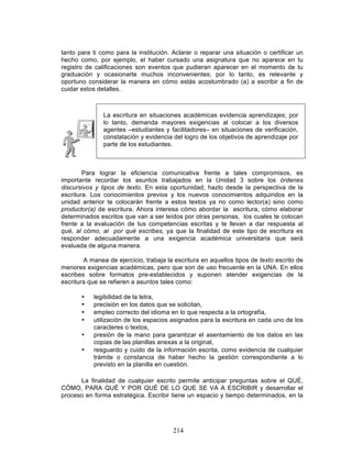 214
tanto para ti como para la institución. Aclarar o reparar una situación o certificar un
hecho como, por ejemplo, el haber cursado una asignatura que no aparece en tu
registro de calificaciones son eventos que pudieran aparecer en el momento de tu
graduación y ocasionarte muchos inconvenientes; por lo tanto, es relevante y
oportuno considerar la manera en cómo estás acostumbrado (a) a escribir a fin de
cuidar estos detalles.
La escritura en situaciones académicas evidencia aprendizajes; por
lo tanto, demanda mayores exigencias al colocar a los diversos
agentes –estudiantes y facilitadores– en situaciones de verificación,
constatación y evidencia del logro de los objetivos de aprendizaje por
parte de los estudiantes.
Para lograr la eficiencia comunicativa frente a tales compromisos, es
importante recordar los asuntos trabajados en la Unidad 3 sobre los órdenes
discursivos y tipos de texto. En esta oportunidad, hazlo desde la perspectiva de la
escritura. Los conocimientos previos y los nuevos conocimientos adquiridos en la
unidad anterior te colocarán frente a estos textos ya no como lector(a) sino como
productor(a) de escritura. Ahora interesa cómo abordar la escritura, cómo elaborar
determinados escritos que van a ser leídos por otras personas, los cuales te colocan
frente a la evaluación de tus competencias escritas y te llevan a dar respuesta al
qué, al cómo, al por qué escribes, ya que la finalidad de este tipo de escritura es
responder adecuadamente a una exigencia académica universitaria que será
evaluada de alguna manera.
A manea de ejercicio, trabaja la escritura en aquellos tipos de texto escrito de
menores exigencias académicas, pero que son de uso frecuente en la UNA. En ellos
escribes sobre formatos pre-establecidos y suponen atender exigencias de la
escritura que se refieren a asuntos tales como:
• legibilidad de la letra,
• precisión en los datos que se solicitan,
• empleo correcto del idioma en lo que respecta a la ortografía,
• utilización de los espacios asignados para la escritura en cada uno de los
caracteres o textos,
• presión de la mano para garantizar el asentamiento de los datos en las
copias de las planillas anexas a la original,
• resguardo y cuido de la información escrita, como evidencia de cualquier
trámite o constancia de haber hecho la gestión correspondiente a lo
previsto en la planilla en cuestión.
La finalidad de cualquier escrito permite anticipar preguntas sobre el QUÉ,
CÓMO, PARA QUÉ Y POR QUÉ DE LO QUE SE VA A ESCRIBIR y desarrollar el
proceso en forma estratégica. Escribir tiene un espacio y tiempo determinados, en la
 