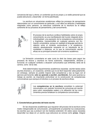 215
conciencia del aquí y ahora; un contenido que le es propio y un estilo personal que se
puede estructurar y desarrollar en forma planificada.
La escritura en situaciones académicas refleja los procesos de pensamiento
relacionados con un conocimiento en particular, y con ellos tus atributos y habilidades
integradas como persona. La estructura coherente de tu escritura es el reflejo
coherente de tus procesos de pensamiento y del conocimiento.
La formación universitaria en este curso te dará las bases para seguir los
procesos de lectura y escritura en forma autónoma, independiente, eficiente y
funcional, en cualquier contexto o situación comunicativa que enfrentes, tanto de la
carrera, como de la vida.
Ante determinados requerimientos académicos necesitas escribir textos sobre
asuntos diversos y, en ocasiones, sentirás que no es fácil responder adecuadamente;
sin embargo, siempre es posible mejorar esta competencia y eso se logra con el
ejercicio permanente; sólo se aprende a escribir, escribiendo. Aún para quienes su
trabajo es escribir, es importante profundizar en la construcción de competencias
comunicativas que acerque al individuo a un proceso de escritura eficaz.
2. Características generales del texto escrito
En las situaciones académicas que requieren del proceso de la escritura como
medio indispensable de comunicación, principalmente al presentar tus evaluaciones,
los escritos que vas a producir son de mediana extensión. En estos casos necesitas
desarrollar tus ideas en un escrito cuya estructura se conoce como prosa. Integrar
El proceso de la escritura conlleva habilidades sobre el propio
conocimiento; es una manifestación del mundo integrado de la
individualidad; una expresión de la competencia comunicativa
y lingüística, imprescindible en cualquier persona con for-
mación universitaria, porque en realidad el lenguaje permite la
relación entre el contexto sociocultural y el académico;
relación absolutamente necesaria en un estudiante de la
modalidad a distancia, en la que la comunicación escrita
eficaz es su principal conexión con el entorno académico.
Las competencias en la escritura consolidan tu potencial
comunicativo con carácter funcional (te comunicas por escrito
para cubrir necesidades reales) y la utilización de tus cono-
cimientos previos fortalecen tu competencia comunicativa.
 