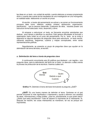 216
las ideas en un texto con unidad de sentido, cuando elaboras un ensayo propiamente
dicho o cuando das cuenta de los resultados de una investigación en una monografía,
en realidad estás elaborando un escrito en prosa.
Al escribir, a través del pensamiento se activan y se ponen en funcionamiento
procesos tales como: reflexión, análisis, síntesis, abstracción, organización,
planificación… que la persona desarrolla. Cualquiera de ellos, necesita poseer una
estructura formal adecuada: inicio, desarrollo y cierre.
Al empezar a estructurar un texto, es frecuente encontrar estudiantes que
dedican poco tiempo a planificar su escritura. Esto genera dificultades al formular y
sistematizar cierto orden en el curso del pensamiento. Por lo tanto se te invita a
detenerte en algunos ejemplos de preguntas clave para estructurar un texto escrito,
utilizando esquemas, diagramas, cuadros y mapas conceptuales, entre varias
representaciones gráficas.
Seguidamente, se presenta un grupo de preguntas clave que ayudan en la
delimitación del tema del texto, al escribir.
a. Delimitación del tema a través de preguntas clave
A continuación encontrarás seis (6) gráficos que destacan —en negrita— una
pregunta clave, para la delimitación del tema de un texto. La atención a ellas orienta
el proceso de producción de la escritura. Veamos cuáles son.
Gráfico 11. Delimitar el tema del texto formulando la pregunta ¿QUÉ?
¿QUÉ? Es una buena manera de delimitar el tema. Centrarse en el qué
permite encontrar lo más significativo o interesante y ayuda a eliminar una cantidad
de ideas, informaciones y notas inútiles. ¿Qué es, precisamente, lo que quiero decir?
¿Sobre qué estoy escribiendo? Trata de separar lo importante de lo interesante. Si,
después de hacerlo, las cosas interesantes se mantienen, tal vez es porque son
importantes.
 