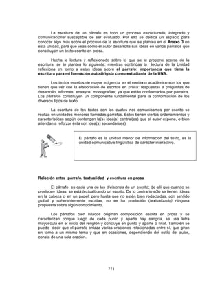 221
La escritura de un párrafo es todo un proceso estructurado, integrado y
comunicacional susceptible de ser evaluado. Por ello se dedica un espacio para
conocer algo más sobre el proceso de la escritura que se plantea en el Anexo 3 en
esta unidad, para que veas cómo el autor desarrolla sus ideas en varios párrafos que
constituyen un texto escrito en prosa.
Hecha la lectura y reflexionado sobre lo que se te propone acerca de la
escritura, se te plantea lo siguiente: mientras continúas la lectura de la Unidad
reflexiona en torno a estas ideas sobre el párrafo: importancia que tiene la
escritura para mi formación autodirigida como estudiante de la UNA.
Los textos escritos de mayor exigencia en el contexto académico son los que
tienen que ver con la elaboración de escritos en prosa: respuestas a preguntas de
desarrollo, informes, ensayos, monografías; ya que están conformados por párrafos.
Los párrafos constituyen un componente fundamental para la conformación de los
diversos tipos de texto.
La escritura de los textos con los cuales nos comunicamos por escrito se
realiza en unidades menores llamadas párrafos. Éstos tienen ciertos ordenamientos y
características según contengan la(s) idea(s) central(es) que el autor expone, o bien
atiendan a reforzar ésta con idea(s) secundaria(s).
Relación entre párrafo, textualidad y escritura en prosa
El párrafo es cada una de las divisiones de un escrito; de allí que cuando se
producen ideas se está textualizando un escrito. De lo contrario sólo se tienen ideas
en la cabeza o en un papel, pero hasta que no estén bien redactadas, con sentido
global y coherentemente escritas, no se ha producido (textualizado) ninguna
propuesta sobre algún conocimiento.
Los párrafos bien hilados originan composición escrita en prosa y se
caracterizan porque luego de cada punto y aparte hay sangría, se usa letra
mayúscula en el inicio del renglón y concluye en punto y aparte o final. También se
puede decir que el párrafo enlaza varías oraciones relacionadas entre sí, que giran
en torno a un mismo tema y que en ocasiones, dependiendo del estilo del autor,
consta de una sola oración.
El párrafo es la unidad menor de información del texto, es la
unidad comunicativa lingüística de carácter interactivo.
 