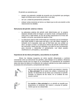 222
El párrafo se caracteriza por:
• poseer una extensión variable de acuerdo con el propósito que persigue,
según el énfasis que el autor quiera dar a una idea;
• ser una unidad de pensamiento coherente;
• enlazar varias oraciones en torno a un tópico que va de una oración a otra
relacionando los detalles.
Estructuras del párrafo: externa e interna
• La estructura externa del párrafo está determinada por: la sangría
(espacio ubicado entre el margen y el escrito inicial, correspondiente a
unas cinco o siete letras), el uso de la letra mayúscula en el inicio del
renglón y el punto, que puede ser aparte o final.
• La estructura interna está conformada por oraciones que se entrelazan
para darle sentido a cada parte del texto y por ello deben respetar la
cohesión de lo expuesto, para que al final todo sea una unidad; es
decir, se logre un texto. La estructura interna del párrafo la determinan
las oraciones o ideas que son utilizadas y el orden en que se presentan
para enunciar y desarrollar el pensamiento. Las ideas pueden
clasificarse en: principales y secundarias.
Importancia de las ideas principales y secundarias en el párrafo
Ahora me interesa ocuparme en cómo escribir eficazmente y continúo
conociendo cómo se estructuran los párrafos, para trabajar en la calidad y eficiencia
comunicativa escrita que se exige en la universidad. La importancia de considerar
estos dos tipos de ideas en la redacción de cualquier párrafo es de orden práctico en
el proceso de comunicación y comprensión del mismo.
La oración o idea principal en un párrafo es aquella que
proporciona el contenido del mismo y enuncia el pensa-
miento que se va a desarrollar.
Hay en casi todo párrafo una oración que expone o resume
la idea principal. Es el centro de unidad y coherencia del
párrafo. El desarrollo de las ideas que componen el párrafo
consiste, la mayoría de las veces, en un análisis de esa
oración central.
 