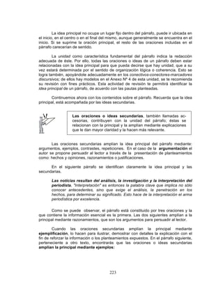 223
La idea principal no ocupa un lugar fijo dentro del párrafo, puede ir ubicada en
el inicio, en el centro o en el final del mismo, aunque generalmente se encuentra en el
inicio. Si se suprime la oración principal, el resto de las oraciones incluidas en el
párrafo carecerían de sentido.
La unidad como característica fundamental del párrafo indica la redacción
adecuada de éste. Por ello, todas las oraciones o ideas de un párrafo deben estar
relacionadas con la idea principal para que pueda decirse que hay unidad, que a su
vez estará determinada por el sentido de organización lógica o coherencia. Esto se
logra también, apoyándote adecuadamente en los conectivos-conectores-marcadores
discursivos; de ellos hay modelos en el Anexo Nº 4 de esta unidad, se te recomienda
su revisión con fines prácticos. Esta actividad de revisión te permitirá identificar la
idea principal de un párrafo, de acuerdo con las pautas planteadas.
Continuemos ahora con los contenidos sobre el párrafo. Recuerda que la idea
principal, está acompañada por las ideas secundarias.
Las oraciones o ideas secundarias, también llamadas ac-
cesorias, contribuyen con la unidad del párrafo; éstas se
relacionan con la principal y la amplían mediante explicaciones
que le dan mayor claridad y la hacen más relevante.
Las oraciones secundarias amplían la idea principal del párrafo mediante:
argumentos, ejemplos, contrastes, repeticiones. En el caso de la argumentación el
autor se propone persuadir al lector a través de la presentación de planteamientos
como: hechos y opiniones, razonamientos o justificaciones.
En el siguiente párrafo se identifican claramente la idea principal y las
secundarias.
Las noticias resultan del análisis, la investigación y la interpretación del
periodista. "Interpretación" es entonces la palabra clave que implica no sólo
conocer antecedentes, sino que exige el análisis, la penetración en los
hechos, para determinar su significado. Esto hace de la interpretación el arma
periodística por excelencia.
Como se puede observar, el párrafo está constituido por tres oraciones y la
que contiene la información esencial es la primera. Las dos siguientes amplían a la
principal mediante razonamientos, que son los argumentos para persuadir al lector.
Cuando las oraciones secundarias amplían la principal mediante
ejemplificación, lo hacen para ilustrar, demostrar con detalles la explicación con el
fin de reforzar la información o los planteamientos expuestos. En el párrafo siguiente,
perteneciente a otro texto, encontrarás que las oraciones o ideas secundarias
amplían la principal mediante ejemplos:
 