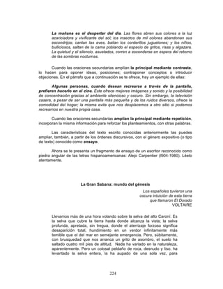 224
La mañana es el despertar del día. Las flores abren sus colores a la luz
acariciadora y vivificante del sol; los insectos de mil colores abandonan sus
escondrijos; cantan las aves, bailan los corderillos juguetones; y los niños,
bulliciosos, saltan de la cama poblando el espacio de gritos, risas y algazara.
La quietud y el silencio, asustados, corren a esconderse en espera del retorno
de las sombras nocturnas.
Cuando las oraciones secundarias amplían la principal mediante contraste,
lo hacen para oponer ideas, posiciones; contraponer conceptos o introducir
objeciones. En el párrafo que a continuación se te ofrece, hay un ejemplo de ellas:
Algunas personas, cuando desean recrearse a través de la pantalla,
prefieren hacerlo en el cine. Éste ofrece mejores imágenes y sonido y la posibilidad
de concentración gracias al ambiente silencioso y oscuro. Sin embargo, la televisión
casera, a pesar de ser una pantalla más pequeña y de los ruidos diversos, ofrece la
comodidad del hogar; la misma evita que nos desplacemos a otro sitio si podemos
recrearnos en nuestra propia casa.
Cuando las oraciones secundarias amplían la principal mediante repetición,
incorporan la misma información para reforzar los planteamientos, con otras palabras.
Las características del texto escrito conocidas anteriormente las puedes
ampliar, también, a partir de los órdenes discursivos, con el género expositivo (o tipo
de texto) conocido como ensayo.
Ahora se te presenta un fragmento de ensayo de un escritor reconocido como
piedra angular de las letras hispanoamericanas: Alejo Carpentier (l904-1980). Léelo
atentamente.
La Gran Sabana: mundo del génesis
Los españoles tuvieron una
oscura intuición de esta tierra
que llamaron El Dorado
VOLTAIRE
Llevamos más de una hora volando sobre la selva del alto Caroní. Es
la selva que cubre la tierra hasta donde alcanza la vista; la selva
profunda, apretada, sin tregua, donde el aterrizaje forzoso significa
desaparición total, hundimiento en un verdor infinitamente más
temible que el del mar en semejante emergencia. Pero, súbitamente,
con brusquedad que nos arranca un grito de asombro, el suelo ha
saltado cuatro mil pies de altitud. Nada ha variado en la naturaleza,
aparentemente. Pero un colosal peldaño de roca, desnudo y liso, ha
levantado la selva entera, la ha aupado de una sola vez, para
 