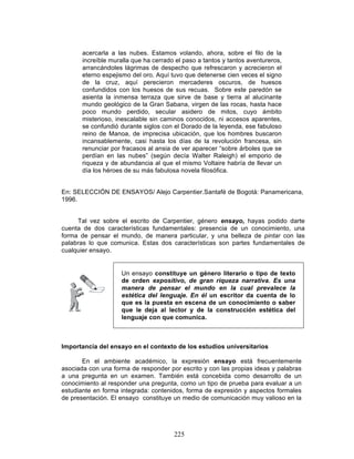 225
acercarla a las nubes. Estamos volando, ahora, sobre el filo de la
increíble muralla que ha cerrado el paso a tantos y tantos aventureros,
arrancándoles lágrimas de despecho que refrescaron y acrecieron el
eterno espejismo del oro. Aquí tuvo que detenerse cien veces el signo
de la cruz, aquí perecieron mercaderes oscuros, de huesos
confundidos con los huesos de sus recuas. Sobre este paredón se
asienta la inmensa terraza que sirve de base y tierra al alucinante
mundo geológico de la Gran Sabana, virgen de las rocas, hasta hace
poco mundo perdido, secular asidero de mitos, cuyo ámbito
misterioso, inescalable sin caminos conocidos, ni accesos aparentes,
se confundió durante siglos con el Dorado de la leyenda, ese fabuloso
reino de Manoa, de imprecisa ubicación, que los hombres buscaron
incansablemente, casi hasta los días de la revolución francesa, sin
renunciar por fracasos al ansia de ver aparecer “sobre árboles que se
perdían en las nubes” (según decía Walter Raleigh) el emporio de
riqueza y de abundancia al que el mismo Voltaire habría de llevar un
día los héroes de su más fabulosa novela filosófica.
En: SELECCIÓN DE ENSAYOS/ Alejo Carpentier.Santafé de Bogotá: Panamericana,
1996.
Tal vez sobre el escrito de Carpentier, género ensayo, hayas podido darte
cuenta de dos características fundamentales: presencia de un conocimiento, una
forma de pensar el mundo, de manera particular, y una belleza de pintar con las
palabras lo que comunica. Estas dos características son partes fundamentales de
cualquier ensayo.
Importancia del ensayo en el contexto de los estudios universitarios
En el ambiente académico, la expresión ensayo está frecuentemente
asociada con una forma de responder por escrito y con las propias ideas y palabras
a una pregunta en un examen. También está concebida como desarrollo de un
conocimiento al responder una pregunta, como un tipo de prueba para evaluar a un
estudiante en forma integrada: contenidos, forma de expresión y aspectos formales
de presentación. El ensayo constituye un medio de comunicación muy valioso en la
Un ensayo constituye un género literario o tipo de texto
de orden expositivo, de gran riqueza narrativa. Es una
manera de pensar el mundo en la cual prevalece la
estética del lenguaje. En él un escritor da cuenta de lo
que es la puesta en escena de un conocimiento o saber
que le deja al lector y de la construcción estética del
lenguaje con que comunica.
 