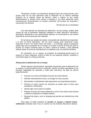 227
Finalmente, muchas y de importancia desigual fueron las consecuencias, pero
quizás entre las de más relevancia está el desarrollo de un intenso mestizaje
producto de la relación étnica de blancos, indios y negros, lo que marca
definitivamente la relación entre nativos y europeos y nos hace reflexionar sobre
consecuencias socioculturales, en nuestro continente, del proceso de conquista y
colonización de América.
(Producción de un estudiante)
Con este ejemplo de respuesta de desarrollo o de tipo ensayo, podrás darte
cuenta de que el estudiante respondió mediante el orden discursivo informativo-
descriptivo, atendiendo a sus características básicas: un conocimiento y una manera
personal de comunicarse para ser evaluado.
En la lectura que acabas de realizar, el propósito del estudiante era responder,
y lo hizo en forma descriptiva. Tal vez como ensayo pudo rememorar cosas,
reaccionar a favor o en contra, hacer una crítica..., sin embargo, según lo propuesto,
queda claro que el propósito de un ensayo es mostrar el punto de vista de quien lo
escribe. En ningún momento sigue un orden o abarca la materia, y sólo pretende
enfocar desde un punto de vista personal un problema y dar una solución tentativa.
En conclusión, en un ensayo, el propósito de estudiante-escritor-activo es
exponer un tema cualquiera, (sobre la base de una pregunta abierta), analizarlo y
comentarlo según su enfoque particular.
Pautas para la elaboración de un ensayo
Existen algunos requerimientos generales importantes para la elaboración de
un ensayo: lo concerniente al tema o contenido, hilación de ideas expresadas en los
párrafos, habilidades de redacción y estilo para comunicar, de ellos se derivan
específicamente:
ü Conocer con cierta profundidad el asunto que está tratando.
ü Delimitar estrictamente el tema, sin divagar en otros asuntos.
ü Documentar o fundamentar cada aseveración con argumentos precisos.
ü Conocer el mayor número de opiniones ya dadas sobre el tema para
aceptarlas o rechazarlas.
ü Aportar algo nuevo sobre la cuestión.
ü Plantear el asunto de manera diferente a como lo han hecho otros autores
o referirse a aspectos no tratados todavía.
ü Expresar las ideas y usar un lenguaje que permita ser entendido por todo
público.
Para lograr el doble propósito de escribir un ensayo y obtener buena
calificación necesitas tener muy en cuenta los dos órdenes discursivos básicos
 