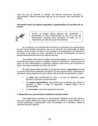 228
sobre los que se sustenta un ensayo: los órdenes discursivos expositivo y
argumentativo. Revisa brevemente algunos de los asuntos más importantes de
ambos.
Vinculación entre los órdenes expositivo y argumentativo y la escritura de un
ensayo
Escribir un ensayo implica exponer con originalidad y
profundidad un tema (conocimiento) al que se le da una
interpretación personal para convencer al lector de la
importancia y el valor de lo que se le presenta.
En vinculación con el proceso de la escritura, la exposición y la argumentación
son dos de los órdenes discursivos cuyo fin es transmitir una información de forma
precisa y clara; es decir, en ellos no son posibles ni la ambigüedad ni la imprecisión.
Es común a los textos de orden expositivos el uso de la descripción, la cual es
denominada exposición técnica por algunos autores.
Los órdenes discursivos se hallan íntimamente ligados, se complementan en
los textos tipo ensayo, porque, en realidad, cuando se desarrolla un aspecto personal
sobre un tema determinado es necesario adicionar argumentos que convenzan al
lector, que hagan aceptables las ideas del escritor.
El orden argumentativo también es la base del ensayo. Argumentar consiste
en aportar razones para defender una opinión. En toda argumentación, vista desde su
formulación lógica propiamente dicha, deben estar presente tres elementos, a saber:
• La tesis: idea fundamental en torno a la que se reflexiona; puede
aparecer al principio o al final del texto.
• El cuerpo argumentativo: argumentos que se ofrecen para afirmar o
rechazar la tesis y exige la exposición, material básico de la
argumentación.
• La conclusión: cierre de la exposición del autor.
3. Desarrollo de la comunicación mediante la escritura eficaz
Para desarrollar el proceso de comunicación mediante la escritura eficaz y
para que puedas diseñar tus propias estrategias de escritura, debes atender a un
proceso planificado y estructurado. Antes de proseguir en la temática, realiza la
siguiente actividad sugerida.
 