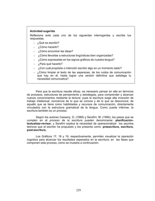 229
Actividad sugerida
Reflexiona ante cada uno de los siguientes interrogantes y escribe tus
respuestas.
- ¿Qué es escribir?
- ¿Cómo hacerlo?
- ¿Cómo encontrar las ideas?
- ¿Cómo llevarlas a estructuras lingüísticas bien organizadas?
- ¿Cómo expresarlas en los signos gráficos de nuestra lengua?
- ¿Para qué hacerlo?
- ¿Con cuál propósito o intención escribir algo en un momento dado?
- ¿Cómo limpiar el texto de las asperezas, de los ruidos de comunicación
que hay en él, hasta lograr una versión definitiva que satisfaga tu
necesidad comunicativa?
Para que la escritura resulte eficaz, es necesario pensar en ella en términos
de procesos, estructuras de pensamiento y estrategias, para comprender y alcanzar
nuevos conocimientos mediante la lectura; pues la escritura exige alta inversión de
trabajo intelectual, conciencia de lo que se conoce y de lo que se desconoce; de
aquello que se tiene como habilidades y recursos de comunicación, directamente
vinculados con la estructura gramatical de la lengua. Como puede inferirse, la
escritura también es un proceso.
Según los autores Cassany, D. (1989) y Serafíni, M. (1994), los pasos que se
cumplen en el proceso de la escritura pueden denominarse: planificación-
textualizar-revisar, y Serafíni explica la necesidad de operacionalizar los asuntos
teóricos que el escritor ha propuesto y los presenta como: preescritura, escritura,
post-escritura.
Los Gráficos 17, 18 y 19, respectivamente, permiten visualizar la operación
cognitiva para alcanzar los resultados esperados en la escritura, en las fases que
componen este proceso, como se muestra a continuación.
 