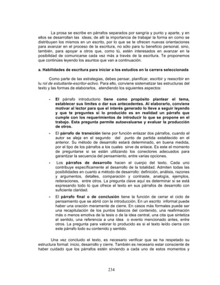 234
La prosa se escribe en párrafos separados por sangría y punto y aparte, y en
ellos se desarrollan las ideas; de allí la importancia de trabajar la forma en como se
distribuyen los mismos en un escrito, por lo que se te ofrecen nuevas orientaciones
para avanzar en el proceso de la escritura, no sólo para tu beneficio personal, sino,
también, para apoyar a otros que, como tú, estén interesados en avanzar en la
posibilidad de comunicarse cada vez más a través de la escritura. Te proponemos
que continúes leyendo los asuntos que van a continuación.
a. Habilidades de escritura para iniciar a los estudios en la carrera seleccionada
Como parte de las estrategias, debes pensar, planificar, escribir y reescribir en
tu rol de estudiante-escritor-activo. Para ello, conviene sistematizar las estructuras del
texto y las formas de elaborarlos, atendiendo los siguientes aspectos:
• El párrafo introductorio tiene como propósito plantear el tema,
establecer sus límites o dar sus antecedentes. Al elaborarlo, conviene
motivar al lector para que el interés generado lo lleve a seguir leyendo
y que te preguntes si lo producido es en realidad un párrafo que
cumple con los requerimientos de introducir lo que se propone en el
trabajo. Esta pregunta permite autoevaluarse y evaluar la producción
de otros.
• El párrafo de transición tiene por función enlazar dos párrafos, cuando el
autor se aleja en el segundo del punto de partida establecido en el
anterior. Su método de desarrollo estará determinado, en buena medida,
por el tipo de los párrafos a los cuales sirve de enlace. Es este el momento
de preguntarse si se están utilizando los conectores adecuados para
garantizar la secuencia del pensamiento, entre varias opciones.
• Los párrafos de desarrollo hacen el cuerpo del texto. Cada uno
contribuye específicamente al desarrollo de la totalidad. Admiten todas las
posibilidades en cuanto a método de desarrollo: definición, análisis, razones
y argumentos, detalles, comparación y contraste, analogía, ejemplos,
reiteraciones, entre otros. La pregunta clave aquí es determinar si se está
expresando todo lo que ofrece el texto en sus párrafos de desarrollo con
suficiente claridad.
• El párrafo final o de conclusión tiene la función de cerrar el ciclo de
pensamiento que se abrió con la introducción. En un escrito informal puede
haber una oración meramente de cierre. En casos más formales puede ser
una recapitulación de los puntos básicos del contenido, una reafirmación
más o menos emotiva de la tesis o de la idea central, una cita que sintetiza
el sentido, una referencia a una idea o evento mencionado antes, entre
otros. La pregunta para valorar lo producido es si el texto leído cierra con
este párrafo todo su contenido y sentido.
Una vez concluido el texto, es necesario verificar que se ha respetado su
estructura formal: inicio, desarrollo y cierre. También es necesario estar consciente de
haber cuidado que los párrafos estén sirviendo a cada uno de estos momentos y
 