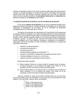 235
además es importante revisar el uso de los conectivos adecuados para cada ocasión;
es decir, si se está agregando a una idea otras nuevas y se utilizan los nexos que
indican unión (otra vez, también, entonces, además, etc). Por esto es importante
tener a la mano, cuando se escribe, los marcadores discursivos y conectores que
aparecen colocado en los Anexos de esta unidad.
b. Aspectos formales de la escritura: uso de los signos de puntuación
El uso de los signos de puntuación es uno de los aspectos formales de la
lengua que genera más duda en quienes escriben; sin embargo, son la clave de la
producción y comprensión de los textos, de allí la necesidad de desarrollar
estrategias para el uso adecuado de los mismos.
Los signos de puntuación son esenciales en la comprensión del mensaje que
se desea transmitir y necesitan de un lector cuidadoso que dé la correcta entonación
a lo que lee y de un escritor que los utilice, en función del mensaje que estructura al
escribir su texto. Además, permiten señalar en la escritura las pausas, la entonación,
el énfasis; por ello, un escrito que los suprima o los utilice en forma inadecuada
resulta ininteligible, por lo que debemos conocerlos, emplearlos con propiedad y
adecuación, con el fin de escribir un texto coherente y cohesionado. Los signos de
puntuación sirven para:
• expresar una pausa larga (el.),
• una pausa intermedia (el ;),
• una breve pausa (la ,),
• también destacan palabras en el texto (las “ ”),
• encierran comentarios o aclaraciones que deseamos hacer (el ( ) ),
• introducen diálogos e incisos (el -), entre otros.
• separan oraciones subordinadas de la principal (,).
Observemos estos ejemplos:
a) Señor maestro, Pedro es un pícaro. Usted lo corregirá como se merece.
El señor comisario lo va a encerrar por pegar a los niños. Si no se
enmienda, el chico me lo dirá y le daré una buena paliza.
b) Señor maestro Pedro, es un pícaro usted. Lo corregirá como se merece el
señor comisario; lo va a encerrar por pegar a los niños. Si no se
enmienda, el chico me lo dirá y le daré una buena paliza.
¿Qué ha sucedido en cada uno de ellos? ¿Puedes decir que un texto tiene
que ver con Pedro y otro con el maestro, sin que entre uno y otro se altere una sola
palabra? ¿Por qué? Bien, veamos, ahora, otro ejemplo:
Carlos, mi hijo regresa pronto.
¡Carlos, mi hijo regresa pronto!
¿Carlos, mi hijo regresa pronto?
Carlos, mi hijo, regresa pronto.
 