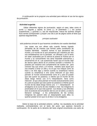 236
A continuación se te propone una actividad para reforzar el uso de los signos
de puntuación.
Actividad sugerida
Utiliza diferentes signos de puntuación, según el caso, tales como el
punto (.) seguido y aparte, la coma (,), el paréntesis ( ), los puntos
suspensivos(...), guiones (-), uso de mayúsculas; marca los acentos ortográ-
ficos donde correspondan y propón una cita a pie de página sobre el texto que
aparece seguidamente.
principio cautivador
solo podemos conocer lo que hacemos constitutivo de nuestra identidad
Las cosas nos son afines solo cuando hemos logrado
pensarlas de tal manera que forman parte constitutiva de
nuestra identidad nosotros somos lo que pensamos del
mundo y el mundo es lo que pensamos por nosotros por eso
nos embelesamos con lo pensado sin afinidad y por lo tanto
sin estar cautivados por la ciencia la poesía la música por el
mundo y su conocimiento nos seria imposible acercarnos y
encarnarnos en el Las querencias hacen que el mundo deje
de sernos ajeno ahora es el universo sumado a nosotros no
poseído por nosotros sino complemento de nuestro ser para
conocer hay que amar y al inversa maestro será aquel que
nos enseñe a amar un arte y no el que nos indique como se
hace o se dice algo y menos cuando su enseñanza menos
cuando su enseñanza ti ene como intención el que otros
piensen el mundo exclusivamente como él y para él puesto
que ese querer es posesivo, e intenta que el mundo de las
ideas tenga menos una (n-1) interpretación. tiene como
intención el que otros piensen el mundo exclusivamente como
el y para el puesto que ese querer es posesivo e intenta que el
mundo de las ideas tenga menos una n 1 interpretación la
amalgama es la suma de dos metales o mas los indígenas la
practicaban en lo que mas querían sus dioses y sus ofrendas
eran el producto de la fundición del oro con el cobre y a esta la
llamaron tumbaga a los profanadores de las tumbas
indígenas les pareció esto un despropósito pues ellos no
querían poseer el oro que no al dios ni a la amalgama.
Sobre la base de la actividad anterior, verifica los resultados de la actividad
realizada, contrastándolos con el texto del autor, que aparece transcrito a
continuación. En la parte de la derecha del texto original encontrarás una serie de
 