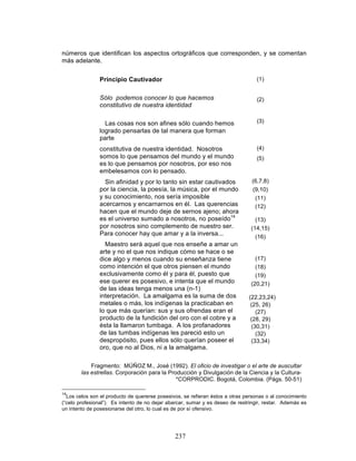 237
números que identifican los aspectos ortográficos que corresponden, y se comentan
más adelante.
Principio Cautivador
Sólo podemos conocer lo que hacemos
constitutivo de nuestra identidad
Las cosas nos son afines sólo cuando hemos
logrado pensarlas de tal manera que forman
parte
constitutiva de nuestra identidad. Nosotros
somos lo que pensamos del mundo y el mundo
es lo que pensamos por nosotros, por eso nos
embelesamos con lo pensado.
Sin afinidad y por lo tanto sin estar cautivados
por la ciencia, la poesía, la música, por el mundo
y su conocimiento, nos sería imposible
acercarnos y encarnarnos en él. Las querencias
hacen que el mundo deje de sernos ajeno; ahora
es el universo sumado a nosotros, no poseído14
por nosotros sino complemento de nuestro ser.
Para conocer hay que amar y a la inversa...
Maestro será aquel que nos enseñe a amar un
arte y no el que nos indique cómo se hace o se
dice algo y menos cuando su enseñanza tiene
como intención el que otros piensen el mundo
exclusivamente como él y para él, puesto que
ese querer es posesivo, e intenta que el mundo
de las ideas tenga menos una (n-1)
interpretación. La amalgama es la suma de dos
metales o más, los indígenas la practicaban en
lo que más querían: sus y sus ofrendas eran el
producto de la fundición del oro con el cobre y a
ésta la llamaron tumbaga. A los profanadores
de las tumbas indígenas les pareció esto un
despropósito, pues ellos sólo querían poseer el
oro, que no al Dios, ni a la amalgama.
(1)
(2)
(3)
(4)
(5)
(6,7,8)
(9,10)
(11)
(12)
(13)
(14,15)
(16)
(17)
(18)
(19)
(20,21)
(22,23,24)
(25, 26)
(27)
(28, 29)
(30,31)
(32)
(33,34)
Fragmento: MÚÑOZ M., José (1992). El oficio de investigar o el arte de auscultar
las estrellas. Corporación para la Producción y Divulgación de la Ciencia y la Cultura-
*CORPRODIC. Bogotá, Colombia. (Págs. 50-51)
14
Los celos son el producto de quererse posesivos, se refieran éstos a otras personas o al conocimiento
(“celo profesional”). Es intento de no dejar abarcar, sumar y es deseo de restringir, restar. Además es
un intento de posesionarse del otro, lo cual es de por sí ofensivo.
 