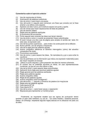 238
Comentarios sobre el ejercicio anterior
(1) Uso de mayúsculas en títulos
(2) Acentuación de palabras sustitutivas.
(3) Uso de coma (,) para hacer una pausa.
(4) Uso del punto (.) seguido para comenzar una frase que conecta con la frase
anterior y se refiere a otro aspecto.
(5) Aparece una idea nueva, por lo tanto la separa con punto y aparte.
(6) Uso de comas para hacer separaciones de listas de palabras
(7) Uso de acentos (tildes)
(8) Regla para las palabras esdrújulas
(9) El pronombre (él) se acentúa.
(10) Punto seguido para conectar las ideas que tienen relación.
(11) Uso de punto y como (;) cuando se presentan frases subordinadas
(12) El autor incluye una cita a pie de página para ampliar el sentido del texto. En
este caso, la expresión celo.
(13) Uso de los puntos supensivos ... para invitar a la continuación de la reflexión.
(14) Nuevo párrafo, uso de sangría y mayúscula.
(15) Uso de la regla para las palabras agudas.
(16) Acento ortográfico diferencia al adverbio interrogativo (cómo) del adverbio
comparativo de modo.
(17) Pronombres acentuados
(18) Uso de coma (,) para separar las ideas. Se reemplaza la y por e para evitar la
cacofonía
(19) Uso de paréntesis con la información que indica una expresión matemática para
dar mayor respaldo al mensaje
(20) Utiliza un punto seguido (.) para presentar otra idea de manera coherente.
(21) El número dos es preferible escribirlo en letras, sin usar representaciones
numéricas, ya que es una cifra inferior a diez.
(22) Uso de la coma (,) para separar ideas subordinadas
(23) Aplicación de la regla para acentuar palabras agudas
(24) Regla general para las palabras esdrújulas.
(25) Regla para palabras agudas
(26) Acento ortográfico (tilde)
(27) Regla de las palabras agudas
(28) Acento ortográfico (esto=amalgamar)
(29) Uso del punto ( . ) seguido y comienzo de palabra con mayúscula
(30) Regla para las palabras agudas
(31) Caso igual al Nº 28
(32) Caso igual al Nº 2
(33) Uso de la coma ( , ) para hacer pausa, o separación
(34) Mayúscula para representar un nombre propio
Finalmente, es importante resaltar que los signos de puntuación tienen
también un gran valor estilístico; su uso es —en cierta medida— bastante personal.
Deben, sin embargo, respetarse algunas reglas básicas en la utilización de cada uno
de ellos.
 