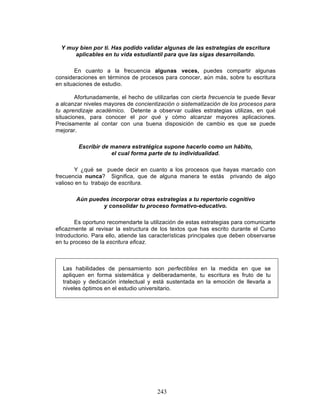 243
Y muy bien por ti. Has podido validar algunas de las estrategias de escritura
aplicables en tu vida estudiantil para que las sigas desarrollando.
En cuanto a la frecuencia algunas veces, puedes compartir algunas
consideraciones en términos de procesos para conocer, aún más, sobre tu escritura
en situaciones de estudio.
Afortunadamente, el hecho de utilizarlas con cierta frecuencia te puede llevar
a alcanzar niveles mayores de concientización o sistematización de los procesos para
tu aprendizaje académico. Detente a observar cuáles estrategias utilizas, en qué
situaciones, para conocer el por qué y cómo alcanzar mayores aplicaciones.
Precisamente al contar con una buena disposición de cambio es que se puede
mejorar.
Escribir de manera estratégica supone hacerlo como un hábito,
el cual forma parte de tu individualidad.
Y ¿qué se puede decir en cuanto a los procesos que hayas marcado con
frecuencia nunca? Significa, que de alguna manera te estás privando de algo
valioso en tu trabajo de escritura.
Aún puedes incorporar otras estrategias a tu repertorio cognitivo
y consolidar tu proceso formativo-educativo.
Es oportuno recomendarte la utilización de estas estrategias para comunicarte
eficazmente al revisar la estructura de los textos que has escrito durante el Curso
Introductorio. Para ello, atiende las características principales que deben observarse
en tu proceso de la escritura eficaz.
Las habilidades de pensamiento son perfectibles en la medida en que se
apliquen en forma sistemática y deliberadamente, tu escritura es fruto de tu
trabajo y dedicación intelectual y está sustentada en la emoción de llevarla a
niveles óptimos en el estudio universitario.
 