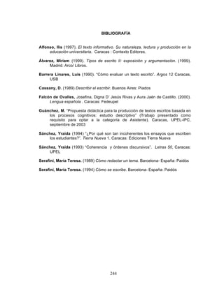 244
BIBLIOGRAFÍA
Alfonso, Ilis (1997). El texto informativo. Su naturaleza, lectura y producción en la
educación universitaria. Caracas : Contexto Editores.
Álvarez, Miriam (1999). Tipos de escrito II: exposición y argumentación. (1999).
Madrid: Arco/ Libros.
Barrera Linares, Luis (1990). “Cómo evaluar un texto escrito”. Argos 12 Caracas,
USB
Cassany, D. (1989) Describir el escribir. Buenos Aires: Piados
Falcón de Ovalles, Josefina, Digna D’ Jesús Rivas y Aura Jaén de Castillo. (2000).
Lengua española . Caracas: Fedeupel
Guánchez, M. “Propuesta didáctica para la producción de textos escritos basada en
los procesos cognitivos: estudio descriptivo” (Trabajo presentado como
requisito para optar a la categoría de Asistente). Caracas, UPEL-IPC,
septiembre de 2003
Sánchez, Yraida (1994) “¿Por qué son tan incoherentes los ensayos que escriben
los estudiantes?”. Tierra Nueva 1. Caracas: Ediciones Tierra Nueva
Sánchez, Yraida (1993) “Coherencia y órdenes discursivos”. Letras 50, Caracas:
UPEL
Serafíni, María Teresa. (1989) Cómo redactar un tema. Barcelona- España: Paidós
Serafini, María Teresa. (1994) Cómo se escribe. Barcelona- España: Paidós
 