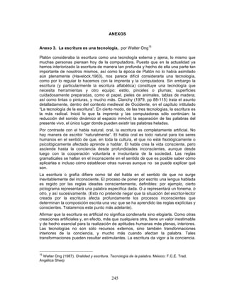 245
ANEXOS
Anexo 3. La escritura es una tecnología, por Walter Ong15
Platón consideraba la escritura como una tecnología externa y ajena, lo mismo que
muchas personas piensan hoy de la computadora. Puesto que en la actualidad ya
hemos interiorizado la escritura de manera tan profunda y hecho de ella una parte tan
importante de nosotros mismos, así como la época de Platón no lo había asimilado
aún plenamente (Havelock,1963), nos parece difícil considerarla una tecnología,
como por lo regular lo hacemos con la imprenta y la computadora. Sin embargo la
escritura (y particularmente la escritura alfabética) constituye una tecnología que
necesita herramientas y otro equipo: estilo, pinceles o plumas; superficies
cuidadosamente preparadas, como el papel, pieles de animales, tablas de madera;
así como tintas o pinturas, y mucho más. Clanchy (1979, pp 88-115) trata el asunto
detalladamente, dentro del contexto medieval de Occidente, en el capítulo intitulado
“La tecnología de la escritura”. En cierto modo, de las tres tecnologías, la escritura es
la más radical. Inició lo que la imprenta y las computadoras sólo continúan: la
reducción del sonido dinámico al espacio inmóvil; la separación de las palabras del
presente vivo, el único lugar donde pueden existir las palabras heladas.
Por contraste con el habla natural, oral, la escritura es completamente artificial. No
hay manera de escribir “naturalmente”. El habla oral es todo natural para los seres
humanos en el sentido de que, en toda la cultura, el que no esté fisiológicamente o
psicológicamente afectado aprende a hablar. El habla crea la vida consciente, pero
asciende hasta la conciencia desde profundidades inconscientes, aunque desde
luego con la cooperación voluntaria e involuntaria de la sociedad. Las reglas
gramaticales se hallan en el inconsciente en el sentido de que es posible saber cómo
aplicarlas e incluso cómo establecer otras nuevas aunque no se puede explicar qué
son.
La escritura o grafía difiere como tal del habla en el sentido de que no surge
inevitablemente del inconsciente. El proceso de poner por escrito una lengua hablada
es regido por las reglas ideadas conscientemente, definibles: por ejemplo, cierto
pictograma representará una palabra específica dada. O a representará un fonema, b
otro, y así sucesivamente. (Esto no pretende negar que la situación del escritor-lector
creada por la escritura afecta profundamente los procesos inconscientes que
determinan la composición escrita una vez que se ha aprendido las reglas explícitas y
conscientes. Trataremos este punto más adelante).
Afirmar que la escritura es artificial no significa condenarla sino elogiarla. Como otras
creaciones artificiales y, en efecto, más que cualquiera otra, tiene un valor inestimable
y de hecho esencial para la realización de aptitudes humanas más plenas, interiores.
Las tecnologías no son sólo recursos externos, sino también transformaciones
interiores de la conciencia, y mucho más cuando afectan la palabra. Tales
transformaciones pueden resultar estimulantes. La escritura da vigor a la conciencia.
15
Walter Ong (1987). Oralidad y escritura. Tecnología de la palabra. México: F.C.E. Trad.
Angélica Sherp
 