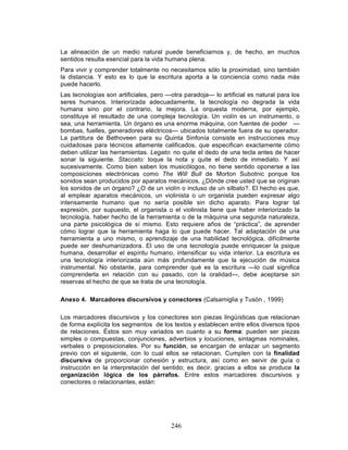 246
La alineación de un medio natural puede beneficiarnos y, de hecho, en muchos
sentidos resulta esencial para la vida humana plena.
Para vivir y comprender totalmente no necesitamos sólo la proximidad, sino también
la distancia. Y esto es lo que la escritura aporta a la conciencia como nada más
puede hacerlo.
Las tecnologías son artificiales, pero —otra paradoja— lo artificial es natural para los
seres humanos. Interiorizada adecuadamente, la tecnología no degrada la vida
humana sino por el contrario, la mejora. La orquesta moderna, por ejemplo,
constituye el resultado de una compleja tecnología. Un violín es un instrumento, o
sea, una herramienta. Un órgano es una enorme máquina, con fuentes de poder —
bombas, fuelles, generadores eléctricos— ubicados totalmente fuera de su operador.
La partitura de Bethoveen para su Quinta Sinfonía consiste en instrucciones muy
cuidadosas para técnicos altamente calificados, que especifican exactamente cómo
deben utilizar las herramientas. Legato: no quite el dedo de una tecla antes de hacer
sonar la siguiente. Staccato: toque la nota y quite el dedo de inmediato. Y así
sucesivamente. Como bien saben los musicólogos, no tiene sentido oponerse a las
composiciones electrónicas como The Will Bull de Morton Subotnic porque los
sonidos sean producidos por aparatos mecánicos. ¿Dónde cree usted que se originan
los sonidos de un órgano? ¿O de un violín o incluso de un silbato?. El hecho es que,
al emplear aparatos mecánicos, un violinista o un organista pueden expresar algo
intensamente humano que no sería posible sin dicho aparato. Para lograr tal
expresión, por supuesto, el organista o el violinista tiene que haber interiorizado la
tecnología, haber hecho de la herramienta o de la máquina una segunda naturaleza,
una parte psicológica de sí mismo. Esto requiere años de “práctica”, de aprender
cómo lograr que la herramienta haga lo que puede hacer. Tal adaptación de una
herramienta a uno mismo, o aprendizaje de una habilidad tecnológica, difícilmente
puede ser deshumanizadora. El uso de una tecnología puede enriquecer la psique
humana, desarrollar el espíritu humano, intensificar su vida interior. La escritura es
una tecnología interiorizada aún más profundamente que la ejecución de música
instrumental. No obstante, para comprender qué es la escritura —lo cual significa
comprenderla en relación con su pasado, con la oralidad—, debe aceptarse sin
reservas el hecho de que se trata de una tecnología.
Anexo 4. Marcadores discursivos y conectores (Calsamiglia y Tusón , 1999)
Los marcadores discursivos y los conectores son piezas lingüísticas que relacionan
de forma explícita los segmentos de los textos y establecen entre ellos diversos tipos
de relaciones. Éstos son muy variados en cuanto a su forma: pueden ser piezas
simples o compuestas, conjunciones, adverbios y locuciones, sintagmas nominales,
verbales o preposicionales. Por su función, se encargan de enlazar un segmento
previo con el siguiente, con lo cual ellos se relacionan. Cumplen con la finalidad
discursiva de proporcionar cohesión y estructura, así como en servir de guía o
instrucción en la interpretación del sentido; es decir, gracias a ellos se produce la
organización lógica de los párrafos. Entre estos marcadores discursivos y
conectores o relacionantes, están:
 