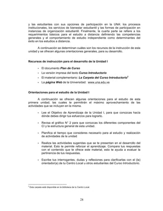 28
y las estudiantes con sus opciones de participación en la UNA: los procesos
institucionales, los servicios de bienestar estudiantil y las formas de participación en
instancias de organización estudiantil. Finalmente, la cuarta parte se refiere a los
requerimientos básicos para el estudio a distancia definiendo las competencias
generales y el comportamiento de estudio independiente como determinantes del
éxito en los estudios a distancia.
A continuación se determinan cuáles son los recursos de la instrucción de esta
unidad y se ofrecen algunas orientaciones generales, para su desarrollo.
Recursos de instrucción para el desarrollo de la Unidad I
• El documento Plan de Curso
• La versión impresa del texto Curso Introductorio
• El material complementario: La Carpeta del Curso Introductorio2
• La página Web de la Universidad: www.una.edu.ve
Orientaciones para el estudio de la Unidad I
A continuación se ofrecen algunas orientaciones para el estudio de esta
primera unidad, las cuales te permitirán el máximo aprovechamiento de las
actividades que se incluyen en la misma.
• Lee el Objetivo de Aprendizaje de la Unidad I, para que conozcas hacía
dónde debes dirigir tus esfuerzos para lograrlo.
• Revisa el gráfico N° 2 para que conozcas los diferentes componentes del
CI y la estructura general de esta unidad.
• Planifica el tiempo que consideres necesario para al estudio y realización
de actividades de la unidad
• Realiza las actividades sugeridas que se te presentan en el desarrollo del
material. Esto te permite reforzar el aprendizaje. Compara tus respuestas
con el contenido que te ofrece este material, esto te ayuda a evaluar la
pertinencia de tus respuestas.
• Escribe tus interrogantes, dudas y reflexiones para clarificarlas con el (la)
orientador(a) de tu Centro Local u otros estudiantes del Curso Introductorio.
2
Esta carpeta está disponible en la biblioteca de tu Centro Local.
 