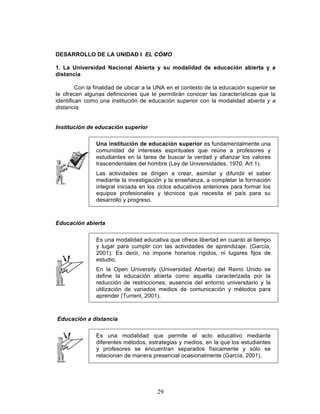 29
DESARROLLO DE LA UNIDAD I EL CÓMO
1. La Universidad Nacional Abierta y su modalidad de educación abierta y a
distancia
Con la finalidad de ubicar a la UNA en el contexto de la educación superior se
te ofrecen algunas definiciones que te permitirán conocer las características que la
identifican como una institución de educación superior con la modalidad abierta y a
distancia.
Institución de educación superior
Una institución de educación superior es fundamentalmente una
comunidad de intereses espirituales que reúne a profesores y
estudiantes en la tarea de buscar la verdad y afianzar los valores
trascendentales del hombre (Ley de Universidades, 1970. Art 1).
Las actividades se dirigen a crear, asimilar y difundir el saber
mediante la investigación y la enseñanza, a completar la formación
integral iniciada en los ciclos educativos anteriores para formar los
equipos profesionales y técnicos que necesita el país para su
desarrollo y progreso.
Educación abierta
Es una modalidad educativa que ofrece libertad en cuanto al tiempo
y lugar para cumplir con las actividades de aprendizaje. (García,
2001). Es decir, no impone horarios rígidos, ni lugares fijos de
estudio.
En la Open University (Universidad Abierta) del Reino Unido se
define la educación abierta como aquella caracterizada por la
reducción de restricciones, ausencia del entorno universitario y la
utilización de variados medios de comunicación y métodos para
aprender (Turrent, 2001).
Educación a distancia
Es una modalidad que permite el acto educativo mediante
diferentes métodos, estrategias y medios, en la que los estudiantes
y profesores se encuentran separados físicamente y sólo se
relacionan de manera presencial ocasionalmente (García, 2001).
 