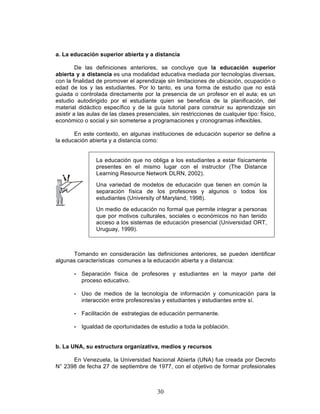30
a. La educación superior abierta y a distancia
De las definiciones anteriores, se concluye que la educación superior
abierta y a distancia es una modalidad educativa mediada por tecnologías diversas,
con la finalidad de promover el aprendizaje sin limitaciones de ubicación, ocupación o
edad de los y las estudiantes. Por lo tanto, es una forma de estudio que no está
guiada o controlada directamente por la presencia de un profesor en el aula; es un
estudio autodirigido por el estudiante quien se beneficia de la planificación, del
material didáctico específico y de la guía tutorial para construir su aprendizaje sin
asistir a las aulas de las clases presenciales, sin restricciones de cualquier tipo: físico,
económico o social y sin someterse a programaciones y cronogramas inflexibles.
En este contexto, en algunas instituciones de educación superior se define a
la educación abierta y a distancia como:
La educación que no obliga a los estudiantes a estar físicamente
presentes en el mismo lugar con el instructor (The Distance
Learning Resource Network DLRN, 2002).
Una variedad de modelos de educación que tienen en común la
separación física de los profesores y algunos o todos los
estudiantes (University of Maryland, 1998).
Un medio de educación no formal que permite integrar a personas
que por motivos culturales, sociales o económicos no han tenido
acceso a los sistemas de educación presencial (Universidad ORT,
Uruguay, 1999).
Tomando en consideración las definiciones anteriores, se pueden identificar
algunas características comunes a la educación abierta y a distancia:
• Separación física de profesores y estudiantes en la mayor parte del
proceso educativo.
• Uso de medios de la tecnología de información y comunicación para la
interacción entre profesores/as y estudiantes y estudiantes entre sí.
• Facilitación de estrategias de educación permanente.
• Igualdad de oportunidades de estudio a toda la población.
b. La UNA, su estructura organizativa, medios y recursos
En Venezuela, la Universidad Nacional Abierta (UNA) fue creada por Decreto
N° 2398 de fecha 27 de septiembre de 1977, con el objetivo de formar profesionales
 