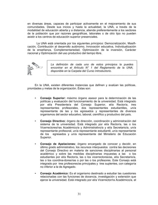 31
en diversas áreas, capaces de participar activamente en el mejoramiento de sus
comunidades. Desde sus inicios y hasta la actualidad, la UNA, a través de la
modalidad de educación abierta y a distancia, atiende preferentemente a los sectores
de la población que por razones geográficas, laborales o de otro tipo no pueden
asistir a los centros de educación superior presenciales.
La UNA está orientada por los siguientes principios: Democratización, Masifi-
cación, Contribución al desarrollo autónomo, Innovación educativa, Individualización
de la enseñanza, Complementariedad, Optimización de la inversión, Carácter
nacional y Optimización del uso productivo del tiempo libre.
En la UNA, existen diferentes instancias que definen y evalúan las políticas,
prioridades y metas de la organización. Éstas son:
• Consejo Superior: máximo órgano asesor para la determinación de las
políticas y evaluación del funcionamiento de la universidad. Está integrado
por el/a Presidente/a del Consejo Superior, el/a Rector/a, tres
representantes profesorales, dos representantes estudiantiles, un/a
representante de las y los egresados y representantes de diversos
organismos del sector educativo, laboral, científico y productivo del país.
• Consejo Directivo: órgano de dirección, coordinación y administración del
sistema de la universidad. Está integrado por el/a Rector/a, las o los
Vicerrectores/ras Académico/a y Administrativo/a y el/a Secretario/a, un/a
representante profesoral, un/a representante estudiantil, un/a representante
de los egresados y un/a representante del Ministerio de Educación
Superior.
• Consejo de Apelaciones: órgano encargado de conocer y decidir, en
último grado administrativo, los recursos interpuestos contra las decisiones
del Consejo Directivo en materia de sanciones disciplinarias al personal
académico y sobre las medidas disciplinarias impuestas a las o los
estudiantes por el/a Rector/a, las o los vicerrectores/as, el/a Secretario/a,
las o los coordina-dores/ras o por las o los profesores. Este Consejo está
integrado por tres profesores/as principales y tres suplentes, con categoría
no inferior a la de Agregado.
• Consejo Académico: Es el organismo destinado a estudiar las cuestiones
relacionadas con las funciones de docencia, investigación y extensión que
ejerce la universidad. Está integrado por el/a Vicerrector/ra Académico/a, el
La definición de cada uno de estos principios la puedes
encontrar en el Artículo N° 1 del Reglamento de la UNA,
disponible en la Carpeta del Curso Introductorio.
 