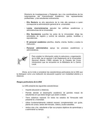 32
Director/a de Investigaciones y Postgrado, las o los coordinadores de los
subprogramas del Vicerrectorado Académico, tres representantes
profesorales y dos estudiantes ordinarios/as.
- El/a Rector/a es el/a ejecutivo/a de la más alta jerarquía a quien
corresponde la administración general de la universidad.
- Los/as vicerrectores/ras ejecutan las políticas académicas y
administra-tivas de la Universidad.
- El/a Secretario/a suscribe los actos de la Universidad, dirige las
actividades de registro y control de estudios, grados, reválidas y
equivalencias.
- El personal académico planifica, diseña, orienta, facilita y evalúa la
instrucción.
- Personal administrativo apoya los procesos académicos y
administrativos.
Ahora, se te invita a considerar las características particulares de la UNA que
la distinguen como una institución de educación superior con modalidad abierta y a
distancia.
Rasgos particulares de la UNA
La UNA presenta las siguientes características:
• Imparte educación a distancia.
• Permite atender el desempeño académico de grandes masas de
estudiantes sin que éstos tengan que asistir a clases.
• Tiene cobertura nacional. En todos los estados de Venezuela está
presente la u niversidad.
• Utiliza fundamentalmente material impreso complementado con guías,
planes de cursos, textos del mercado, videos y audio-cassettes.
• rienta a las y los estudiante a fijar sus propios objetivos de aprendizaje y
a administrar su tiempo.
Para ampliar la información sobre la estructura y organización
de la UNA, lee el capítulo II del Reglamento de la Universidad
Nacional Abierta (1996) ubicado en la Carpeta del Curso
Introductorio que se encuentra en la Biblioteca de tu Centro
Local.
 