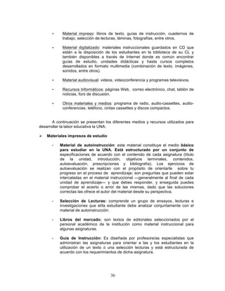 36
• Material impreso: libros de texto, guías de instrucción, cuadernos de
trabajo, selección de lecturas, láminas, fotografías, entre otros.
• Material digitalizado: materiales instruccionales guardados en CD que
están a la disposición de los estudiantes en la biblioteca de su CL y
también disponibles a través de Internet donde es común encontrar
guías de estudio, unidades didácticas y hasta cursos completos
desarrollados en formato multimedia (combinación de texto, imágenes,
sonidos, entre otros).
• Material audiovisual: videos, videoconferencia y programas televisivos.
• Recursos Informáticos: páginas Web, correo electrónico, chat, tablón de
noticias, foro de discusión.
• Otros materiales y medios: programa de radio, audio-cassettes, audio-
conferencias, teléfono, cintas cassettes y discos compactos.
A continuación se presentan los diferentes medios y recursos utilizados para
desarrollar la labor educativa la UNA:
Ø Materiales impresos de estudio
- Material de autoinstrucción: este material constituye el medio básico
para estudiar en la UNA. Está estructurado por un conjunto de
especificaciones de acuerdo con el contenido de cada asignatura (título
de la unidad, introducción, objetivos terminales, contenidos,
autoevaluación, prescripciones y bibliografía). Los ejercicios de
autoevaluación se realizan con el propósito de orientarte sobre tu
progreso en el proceso de aprendizaje; son preguntas que pueden estar
intercaladas en el material instruccional —generalmente al final de cada
unidad de aprendizaje— y que debes responder, y enseguida puedes
comprobar el acierto o error de las mismas, dado que las soluciones
correctas las ofrece el autor del material desde su perspectiva.
- Selección de Lecturas: comprende un grupo de ensayos, lecturas e
investigaciones que el/la estudiante debe analizar conjuntamente con el
material de autoinstrucción.
- Libros del mercado: son textos de editoriales seleccionados por el
personal académico de la institución como material instruccional para
algunas asignaturas.
- Guía de Instrucción: Es diseñada por profesore/as especialistas que
administran las asignaturas para orientar a las y los estudiantes en la
utilización de un texto o una selección lecturas y está estructurada de
acuerdo con los requerimientos de dicha asignatura.
 
