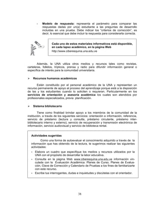 38
- Modelo de respuesta: representa el parámetro para comparar las
respuestas dadas por un(a) estudiante a las preguntas de desarrollo
incluidas en una prueba. Debe indicar los “criterios de corrección”, es
decir, lo esencial que debe incluir la respuesta para considerarla correcta.
Además, la UNA utiliza otros medios y recursos tales como revistas,
carteleras, folletos, trípticos, prensa y radio para difundir información general o
específica de interés para la comunidad universitaria.
Ø Recursos humanos académicos
Están constituido por el personal académico de la UNA y representan un
recurso permanente de apoyo al proceso del aprendizaje porque está a la disposición
de las y los estudiantes cuando lo soliciten o requieran. Particularmente en los
servicios de orientación y asesoría académica los cuales son atendidos por
profesionales especializados, previa planificación.
Ø Sistema bibliotecario
Tiene como finalidad brindar apoyo a los miembros de la comunidad de la
institución, a través de los siguientes servicios: orientación e información, referencia,
servicio de préstamo (lectura y consulta, préstamo circulante, préstamo inter-
bibliotecario interno y externo), servicio de recuperación y transmisión electrónica de
información, servicio audiovisual y servicio de biblioteca rental.
Actividades sugeridas
Como una forma de autoevaluar el conocimiento adquirido a través de la
información que has obtenido de la lectura, te sugerimos realizar las siguientes
actividades:
• Elabora un cuadro que especifique los medios y recursos utilizados por la
UNA con el propósito de desarrollar la labor educativa.
• Consulta en la página Web www.ciberesquina.una.edu.ve información vin-
culada con la Evaluación Académica: Planes de Curso, Planes de Evalua-
ción, Clave de Corrección y Calendario de Pruebas a los fines de familiarizarte
con este recurso.
• Escribe tus interrogantes, dudas e inquietudes y discútelas con el orientador.
Cada uno de estos materiales informativos está disponible,
en cada lapso académico, en la página Web
http://www.ciberesquina.una.edu.ve
 