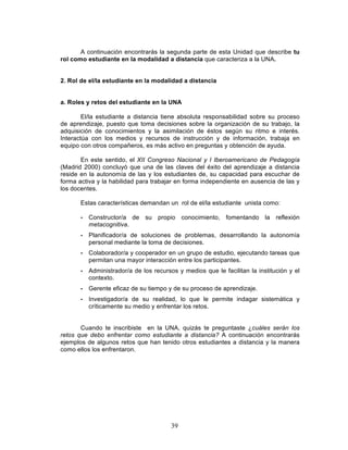 39
A continuación encontrarás la segunda parte de esta Unidad que describe tu
rol como estudiante en la modalidad a distancia que caracteriza a la UNA.
2. Rol de el/la estudiante en la modalidad a distancia
a. Roles y retos del estudiante en la UNA
El/la estudiante a distancia tiene absoluta responsabilidad sobre su proceso
de aprendizaje, puesto que toma decisiones sobre la organización de su trabajo, la
adquisición de conocimientos y la asimilación de éstos según su ritmo e interés.
Interactúa con los medios y recursos de instrucción y de información, trabaja en
equipo con otros compañeros, es más activo en preguntas y obtención de ayuda.
En este sentido, el XII Congreso Nacional y I Iberoamericano de Pedagogía
(Madrid 2000) concluyó que una de las claves del éxito del aprendizaje a distancia
reside en la autonomía de las y los estudiantes de, su capacidad para escuchar de
forma activa y la habilidad para trabajar en forma independiente en ausencia de las y
los docentes.
Estas características demandan un rol de el/la estudiante unista como:
• Constructor/a de su propio conocimiento, fomentando la reflexión
metacognitiva.
• Planificador/a de soluciones de problemas, desarrollando la autonomía
personal mediante la toma de decisiones.
• Colaborador/a y cooperador en un grupo de estudio, ejecutando tareas que
permitan una mayor interacción entre los participantes.
• Administrador/a de los recursos y medios que le facilitan la institución y el
contexto.
• Gerente eficaz de su tiempo y de su proceso de aprendizaje.
• Investigador/a de su realidad, lo que le permite indagar sistemática y
críticamente su medio y enfrentar los retos.
Cuando te inscribiste en la UNA, quizás te preguntaste ¿cuáles serán los
retos que debo enfrentar como estudiante a distancia? A continuación encontrarás
ejemplos de algunos retos que han tenido otros estudiantes a distancia y la manera
como ellos los enfrentaron.
 