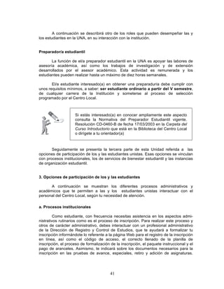 41
A continuación se describirá otro de los roles que pueden desempeñar las y
los estudiantes en la UNA, en su interacción con la institución.
Preparador/a estudiantil
La función de el/a preparador estudiantil en la UNA es apoyar las labores de
asesoría académica, así como los trabajos de investigación y de extensión
desarrollados por el asesor académico. Esta actividad es remunerada y los
estudiantes pueden realizar hasta un máximo de diez horas semanales.
El/a estudiante interesado(a) en obtener una preparaduría debe cumplir con
unos requisitos mínimos, a saber: ser estudiante ordinario a partir del V semestre,
de cualquier carrera de la Institución y someterse al proceso de selección
programado por el Centro Local.
Seguidamente se presenta la tercera parte de esta Unidad referida a las
opciones de participación de los y las estudiantes unistas. Esas opciones se vinculan
con procesos institucionales, los de servicios de bienestar estudiantil y las instancias
de organización estudiantil.
3. Opciones de participación de los y las estudiantes
A continuación se muestran los diferentes procesos administrativos y
académicos que te permiten a las y los estudiantes unistas interactuar con el
personal del Centro Local, según tu necesidad de atención.
a. Procesos institucionales
Como estudiante, con frecuencia necesitas asistencia en los aspectos admi-
nistrativos rutinarios como es el proceso de inscripción. Para realizar este proceso y
otros de carácter administrativo, debes interactuar con un profesional administrativo
de la Dirección de Registro y Control de Estudios, que te ayudará a formalizar tu
inscripción informándote lo referente a la página Web para el registro de la inscripción
en línea, así como el código de acceso, el correcto llenado de la planilla de
inscripción, el proceso de formalización de la inscripción, el paquete instruccional y el
pago de aranceles. Asimismo, te indicará sobre los documentos necesarios para la
inscripción en las pruebas de avance, especiales, retiro y adición de asignaturas.
Si estás interesado(a) en conocer ampliamente este aspecto
consulta la Normativa del Preparador Estudiantil vigente.
Resolución CD-0460-B de fecha 17/03/2003 en la Carpeta del
Curso Introductorio que está en la Biblioteca del Centro Local
o dirígete a tu orientador(a)
 