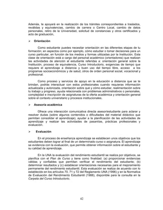42
Además, te apoyará en la realización de los trámites correspondientes a traslados,
reválidas y equivalencias, cambio de carrera o Centro Local, cambio de datos
personales, retiro de la Universidad, solicitud de constancias y otros certificados y
acto de graduación,
Ø Orientación
Como estudiante puedes necesitar orientación en las diferentes etapas de tu
formación; en aspectos como por ejemplo, cómo estudiar o tomar decisiones para un
curso particular, en función de los medios y formas utilizadas por la Institución. Esta
clase de orientación está a cargo del personal académico (orientadores) que realizan
las actividades de atención al estudiante referidas a: orientación general sobre la
Institución, proceso de equivalencia, Curso Introductorio, exigencias de tiempo que
requiere el aprendizaje a distancia y buen uso del tiempo libre, acceso a los
programas socioeconómicos y de salud, otros de orden personal social, vocacional y
profesional.
Como proceso y servicios de apoyo en la educación a distancia que se te
brindan, podrás interactuar con estos profesionales cuando requieras información
actualizada y autorizada, orientación sobre qué y cómo estudiar, realimentación sobre
tu trabajo y progreso, ayuda relacionada con problemas administrativos o personales,
complejidad e inscripción de asignaturas de la oferta académica y orientación general
sobre el contexto universitario y procesos institucionales.
Ø Asesoría académica
Ofrece una interacción comunicativa directa asesor/estudiante para aclarar y
resolver dudas (sobre algunos contenidos o dificultades del material didáctico que
permitan consolidar el aprendizaje), ayudar a la planificación de las actividades de
aprendizaje y realizar las actividades de pasantías, prácticas profesionales y
evaluación.
Ø Evaluación
En el proceso de enseñanza aprendizaje se establecen unos objetivos que los
estudiantes deben lograr al final de un determinado curso o asignatura. El aprendizaje
se evidencia con la evaluación, que permite obtener información sobre el estudiante y
su calidad de aprendizaje.
En la UNA la evaluación del rendimiento estudiantil se realiza por objetivos, se
planifica con el Plan de Curso y tiene como finalidad: (a) proporcionar evidencias
válidas y confiables que permitan verificar el rendimiento del estudiante; (b)
determinar resultados y (c) establecer orientaciones necesarias para el mejoramiento
permanente del rendimiento estudiantil. Esta evaluación se realiza de acuerdo con lo
establecido en los artículos 70, 71 y 72 del Reglamento UNA (1996) y en la Normativa
de Evaluación del Rendimiento Estudiantil (1988), disponible para la consulta en la
Carpeta del Curso Introductorio.
 