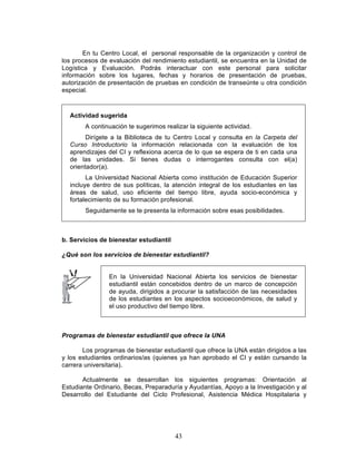 43
En tu Centro Local, el personal responsable de la organización y control de
los procesos de evaluación del rendimiento estudiantil, se encuentra en la Unidad de
Logística y Evaluación. Podrás interactuar con este personal para solicitar
información sobre los lugares, fechas y horarios de presentación de pruebas,
autorización de presentación de pruebas en condición de transeúnte u otra condición
especial.
Actividad sugerida
A continuación te sugerimos realizar la siguiente actividad.
Dirígete a la Biblioteca de tu Centro Local y consulta en la Carpeta del
Curso Introductorio la información relacionada con la evaluación de los
aprendizajes del CI y reflexiona acerca de lo que se espera de ti en cada una
de las unidades. Si tienes dudas o interrogantes consulta con el(a)
orientador(a).
La Universidad Nacional Abierta como institución de Educación Superior
incluye dentro de sus políticas, la atención integral de los estudiantes en las
áreas de salud, uso eficiente del tiempo libre, ayuda socio-económica y
fortalecimiento de su formación profesional.
Seguidamente se te presenta la información sobre esas posibilidades.
b. Servicios de bienestar estudiantil
¿Qué son los servicios de bienestar estudiantil?
En la Universidad Nacional Abierta los servicios de bienestar
estudiantil están concebidos dentro de un marco de concepción
de ayuda, dirigidos a procurar la satisfacción de las necesidades
de los estudiantes en los aspectos socioeconómicos, de salud y
el uso productivo del tiempo libre.
Programas de bienestar estudiantil que ofrece la UNA
Los programas de bienestar estudiantil que ofrece la UNA están dirigidos a las
y los estudiantes ordinarios/as (quienes ya han aprobado el CI y están cursando la
carrera universitaria).
Actualmente se desarrollan los siguientes programas: Orientación al
Estudiante Ordinario, Becas, Preparaduría y Ayudantías, Apoyo a la Investigación y al
Desarrollo del Estudiante del Ciclo Profesional, Asistencia Médica Hospitalaria y
 