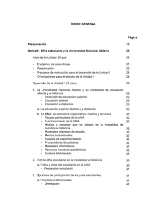 7
ÍNDICE GENERAL
Página
Presentación
Unidad I: El/la estudiante y la Universidad Nacional Abierta
Inicio de la Unidad: El qué
- El objetivo de aprendizaje
- Presentación
- Recursos de instrucción para el desarrollo de la Unidad I
- Orientaciones para el estudio de la Unidad I
Desarrollo de la Unidad I: El cómo
1. La Universidad Nacional Abierta y su modalidad de educación
abierta y a distancia
- Institución de educación superior
- Educación abierta
- Educación a distancia
a. La educación superior abierta y a distancia
b. La UNA, su estructura organizativa, medios y recursos
- Rasgos particulares de la UNA
- Funcionamiento de la UNA
- Medios y recursos que se utilizan en la modalidad de
estudios a distancia
- Materiales impresos de estudio
- Medios audiovisuales
- Equipos de experimentación
- Procesadores de palabras
- Materiales informativos
- Recursos humanos académicos
- Sistema bibliotecario
2. Rol de el/la estudiante en la modalidad a distancia
a. Roles y retos del estudiante en la UNA
- Preparador estudiantil
3. Opciones de participación de los y las estudiantes
a. Procesos institucionales
- Orientación
13
25
25
25
25
28
28
29
29
29
29
29
30
30
32
33
35
36
37
37
37
37
38
38
39
39
41
41
41
42
 