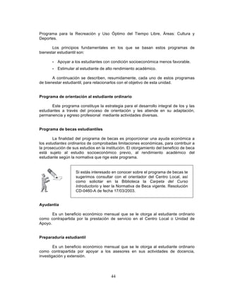 44
Programa para la Recreación y Uso Óptimo del Tiempo Libre, Áreas: Cultura y
Deportes.
Los principios fundamentales en los que se basan estos programas de
bienestar estudiantil son:
• Apoyar a los estudiantes con condición socioeconómica menos favorable.
• Estimular al estudiante de alto rendimiento académico.
A continuación se describen, resumidamente, cada uno de estos programas
de bienestar estudiantil, para relacionarlos con el objetivo de esta unidad.
Programa de orientación al estudiante ordinario
Este programa constituye la estrategia para el desarrollo integral de los y las
estudiantes a través del proceso de orientación y les atiende en su adaptación,
permanencia y egreso profesional mediante actividades diversas.
Programa de becas estudiantiles
La finalidad del programa de becas es proporcionar una ayuda económica a
los estudiantes ordinarios de comprobadas limitaciones económicas, para contribuir a
la prosecución de sus estudios en la institución. El otorgamiento del beneficio de beca
está sujeto al estudio socioeconómico previo, al rendimiento académico del
estudiante según la normativa que rige este programa.
Ayudantía
Es un beneficio económico mensual que se le otorga al estudiante ordinario
como contrapartida por la prestación de servicio en el Centro Local o Unidad de
Apoyo.
Preparaduría estudiantil
Es un beneficio económico mensual que se le otorga al estudiante ordinario
como contrapartida por apoyar a los asesores en sus actividades de docencia,
investigación y extensión.
Si estás interesado en conocer sobre el programa de becas te
sugerimos consultar con el orientador del Centro Local, así
como solicitar en la Biblioteca la Carpeta del Curso
Introductorio y leer la Normativa de Beca vigente. Resolución
CD-0460-A de fecha 17/03/2003.
 