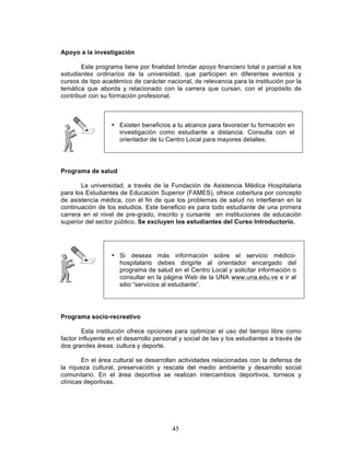 45
Apoyo a la investigación
Este programa tiene por finalidad brindar apoyo financiero total o parcial a los
estudiantes ordinarios de la universidad, que participen en diferentes eventos y
cursos de tipo académico de carácter nacional, de relevancia para la institución por la
temática que aborda y relacionado con la carrera que cursan, con el propósito de
contribuir con su formación profesional.
Programa de salud
La universidad, a través de la Fundación de Asistencia Médica Hospitalaria
para los Estudiantes de Educación Superior (FAMES), ofrece cobertura por concepto
de asistencia médica, con el fin de que los problemas de salud no interfieran en la
continuación de los estudios. Este beneficio es para todo estudiante de una primera
carrera en el nivel de pre-grado, inscrito y cursante en instituciones de educación
superior del sector público. Se excluyen los estudiantes del Curso Introductorio.
Programa socio-recreativo
Esta institución ofrece opciones para optimizar el uso del tiempo libre como
factor influyente en el desarrollo personal y social de las y los estudiantes a través de
dos grandes áreas: cultura y deporte.
En el área cultural se desarrollan actividades relacionadas con la defensa de
la riqueza cultural, preservación y rescate del medio ambiente y desarrollo social
comunitario. En el área deportiva se realizan intercambios deportivos, torneos y
clínicas deportivas.
• Existen beneficios a tu alcance para favorecer tu formación en
investigación como estudiante a distancia. Consulta con el
orientador de tu Centro Local para mayores detalles.
• Si deseas más información sobre el servicio médico-
hospitalario debes dirigirte al orientador encargado del
programa de salud en el Centro Local y solicitar información o
consultar en la página Web de la UNA www.una.edu.ve e ir al
sitio “servicios al estudiante”.
 