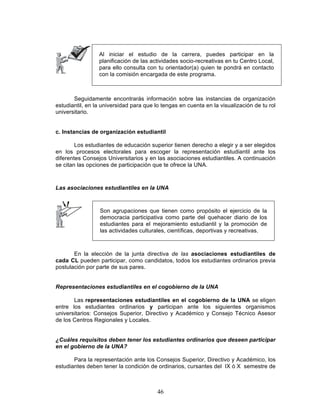 46
Al iniciar el estudio de la carrera, puedes participar en la
planificación de las actividades socio-recreativas en tu Centro Local,
para ello consulta con tu orientador(a) quien te pondrá en contacto
con la comisión encargada de este programa.
Seguidamente encontrarás información sobre las instancias de organización
estudiantil, en la universidad para que lo tengas en cuenta en la visualización de tu rol
universitario.
c. Instancias de organización estudiantil
Los estudiantes de educación superior tienen derecho a elegir y a ser elegidos
en los procesos electorales para escoger la representación estudiantil ante los
diferentes Consejos Universitarios y en las asociaciones estudiantiles. A continuación
se citan las opciones de participación que te ofrece la UNA.
Las asociaciones estudiantiles en la UNA
Son agrupaciones que tienen como propósito el ejercicio de la
democracia participativa como parte del quehacer diario de los
estudiantes para el mejoramiento estudiantil y la promoción de
las actividades culturales, científicas, deportivas y recreativas.
En la elección de la junta directiva de las asociaciones estudiantiles de
cada CL pueden participar, como candidatos, todos los estudiantes ordinarios previa
postulación por parte de sus pares.
Representaciones estudiantiles en el cogobierno de la UNA
Las representaciones estudiantiles en el cogobierno de la UNA se eligen
entre los estudiantes ordinarios y participan ante los siguientes organismos
universitarios: Consejos Superior, Directivo y Académico y Consejo Técnico Asesor
de los Centros Regionales y Locales.
¿Cuáles requisitos deben tener los estudiantes ordinarios que deseen participar
en el gobierno de la UNA?
Para la representación ante los Consejos Superior, Directivo y Académico, los
estudiantes deben tener la condición de ordinarios, cursantes del IX ó X semestre de
 